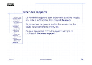 25/07/13 56
> Qu’est-ce qu’un
logiciel de gestion
de projet peut
bien apporter ?
> MS Project 2013
> Rappel du
processus de
planification
> Initialiser le
projet dans MS
Project 2013
> Planifier le
projet
> Affecter des
ressources
> Gérer les coûts
du projet
> Piloter le projet
> Créer des
rapports
Frédéric SIMONNET
Créer des rapports
De nombreux rapports sont disponibles dans MS Project,
pou cela, il suffit d’aller dans l’onglet Rapport.
Ils permettent de pouvoir auditer les ressources, les
coûts, l’avancement du projet, etc.
On peut également créer des rapports vierges en
choisissant Nouveau rapport.
 