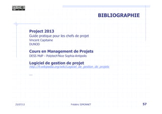 Les phases d’un projet
Frédéric SIMONNET
BIBLIOGRAPHIE
Project 2013
Guide pratique pour les chefs de projet
Vincent Capitaine
DUNOD
Cours en Management de Projets
DESS MdP - Polytech’Nice Sophia-Antipolis
Logiciel de gestion de projet
http://fr.wikipedia.org/wiki/Logiciel_de_gestion_de_projets
…
25/07/13 57
 
