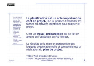 25/07/13 8
La planification est un acte important du
chef de projet. Elle lui permet d’ordonner les
tâches ou activités identifiées pour réaliser le
projet.
C’est un travail préparatoire qui se fait en
amont de l’utilisation de MS Project.
Le résultat de la mise en perspective des
logiques organisationnelle et temporelle est la
réalisation du plan de projet.
*WBS : Work Breakdown Structure
**PERT : Program Evaluation and Review Technique
> Qu’est-ce qu’un
logiciel de gestion
de projet peut
bien apporter ?
> MS Project 2013
> Rappel du
processus de
planification
> Initialiser le
projet dans MS
Project 2013
> Planifier le
projet
> Affecter des
ressources
> Gérer les coûts
du projet
> Piloter le projet
> Créer des
rapports
Frédéric SIMONNET
 