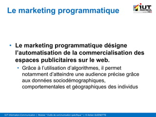 IUT Information-Communication | Module " Outils de communication spécifique " | © Adrien QUENETTE
Le marketing programmatique
• Le marketing programmatique désigne
l’automatisation de la commercialisation des
espaces publicitaires sur le web.
• Grâce à l’utilisation d’algorithmes, il permet
notamment d’atteindre une audience précise grâce
aux données sociodémographiques,
comportementales et géographiques des individus
 