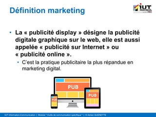 IUT Information-Communication | Module " Outils de communication spécifique " | © Adrien QUENETTE
Définition marketing
• La « publicité display » désigne la publicité
digitale graphique sur le web, elle est aussi
appelée « publicité sur Internet » ou
« publicité online ».
• C’est la pratique publicitaire la plus répandue en
marketing digital.
 