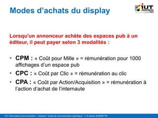 IUT Information-Communication | Module " Outils de communication spécifique " | © Adrien QUENETTE
Modes d’achats du display
Lorsqu'un annonceur achète des espaces pub à un
éditeur, il peut payer selon 3 modalités :
• CPM : « Coût pour Mille » = rémunération pour 1000
affichages d’un espace pub
• CPC : « Coût par Clic » = rémunération au clic
• CPA : « Coût par Action/Acquisition » = rémunération à
l’action d’achat de l’internaute
 