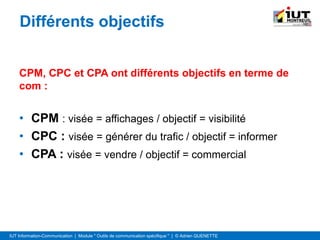 IUT Information-Communication | Module " Outils de communication spécifique " | © Adrien QUENETTE
Différents objectifs
CPM, CPC et CPA ont différents objectifs en terme de
com :
• CPM : visée = affichages / objectif = visibilité
• CPC : visée = générer du trafic / objectif = informer
• CPA : visée = vendre / objectif = commercial
 