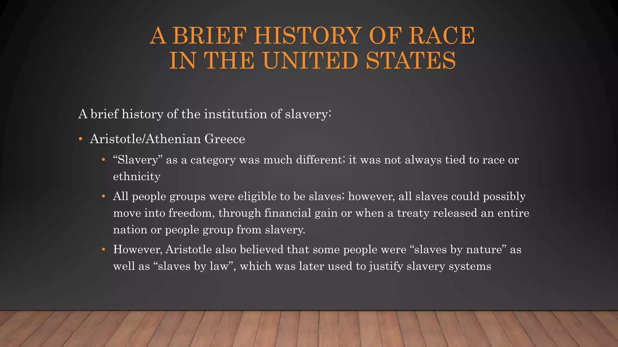 A BRIEF HISTORY OF RACE
IN THE UNITED STATES
A brief history of the institution of slavery:
• Aristotle/Athenian Greece
• “Slavery” as a category was much different; it was not always tied to race or
ethnicity
• All people groups were eligible to be slaves; however, all slaves could possibly
move into freedom, through financial gain or when a treaty released an entire
nation or people group from slavery.
• However, Aristotle also believed that some people were “slaves by nature” as
well as “slaves by law”, which was later used to justify slavery systems
 