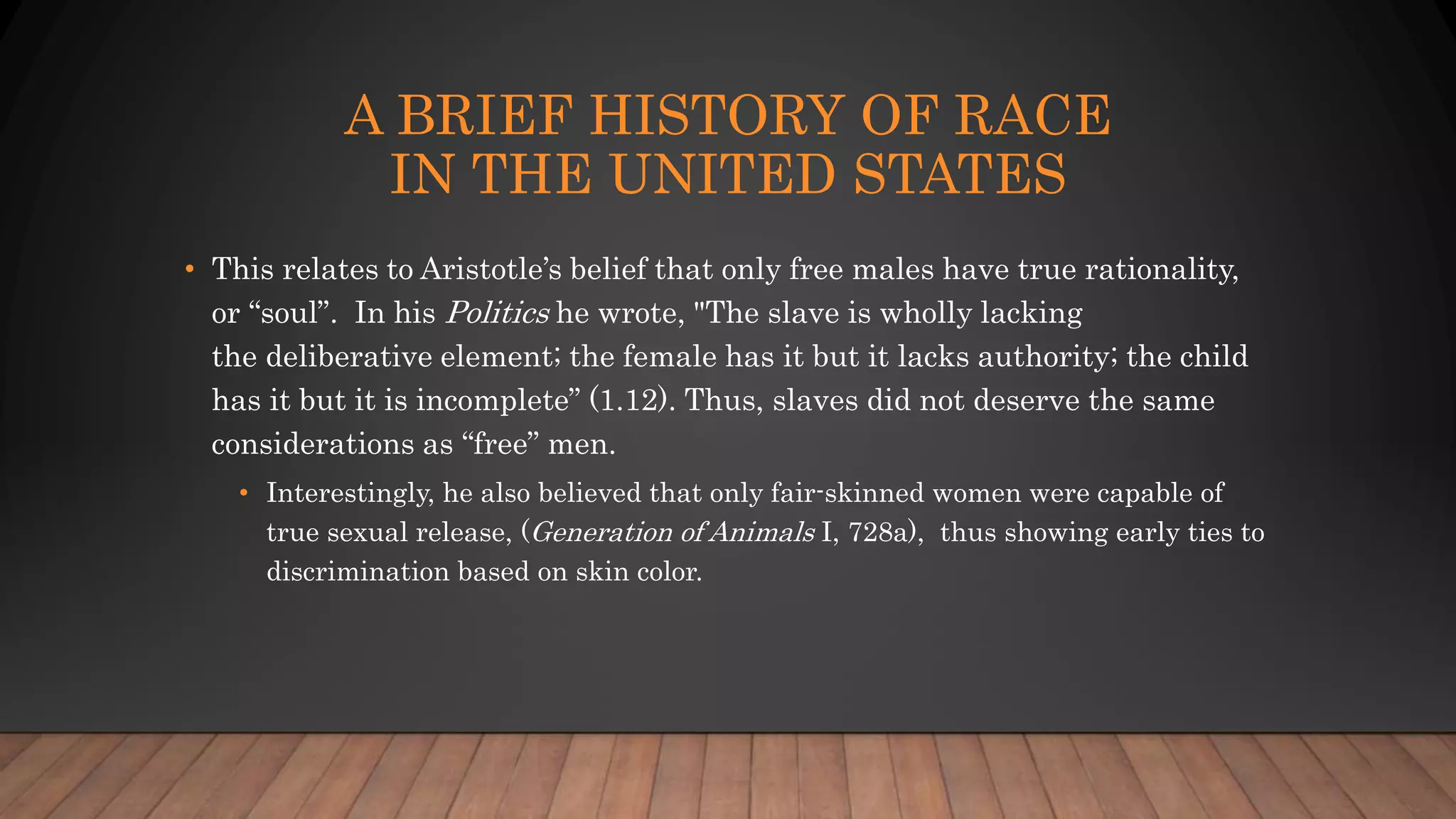 A BRIEF HISTORY OF RACE
IN THE UNITED STATES
• This relates to Aristotle’s belief that only free males have true rationality,
or “soul”. In his Politics he wrote, "The slave is wholly lacking
the deliberative element; the female has it but it lacks authority; the child
has it but it is incomplete” (1.12). Thus, slaves did not deserve the same
considerations as “free” men.
• Interestingly, he also believed that only fair-skinned women were capable of
true sexual release, (Generation of Animals I, 728a), thus showing early ties to
discrimination based on skin color.
 