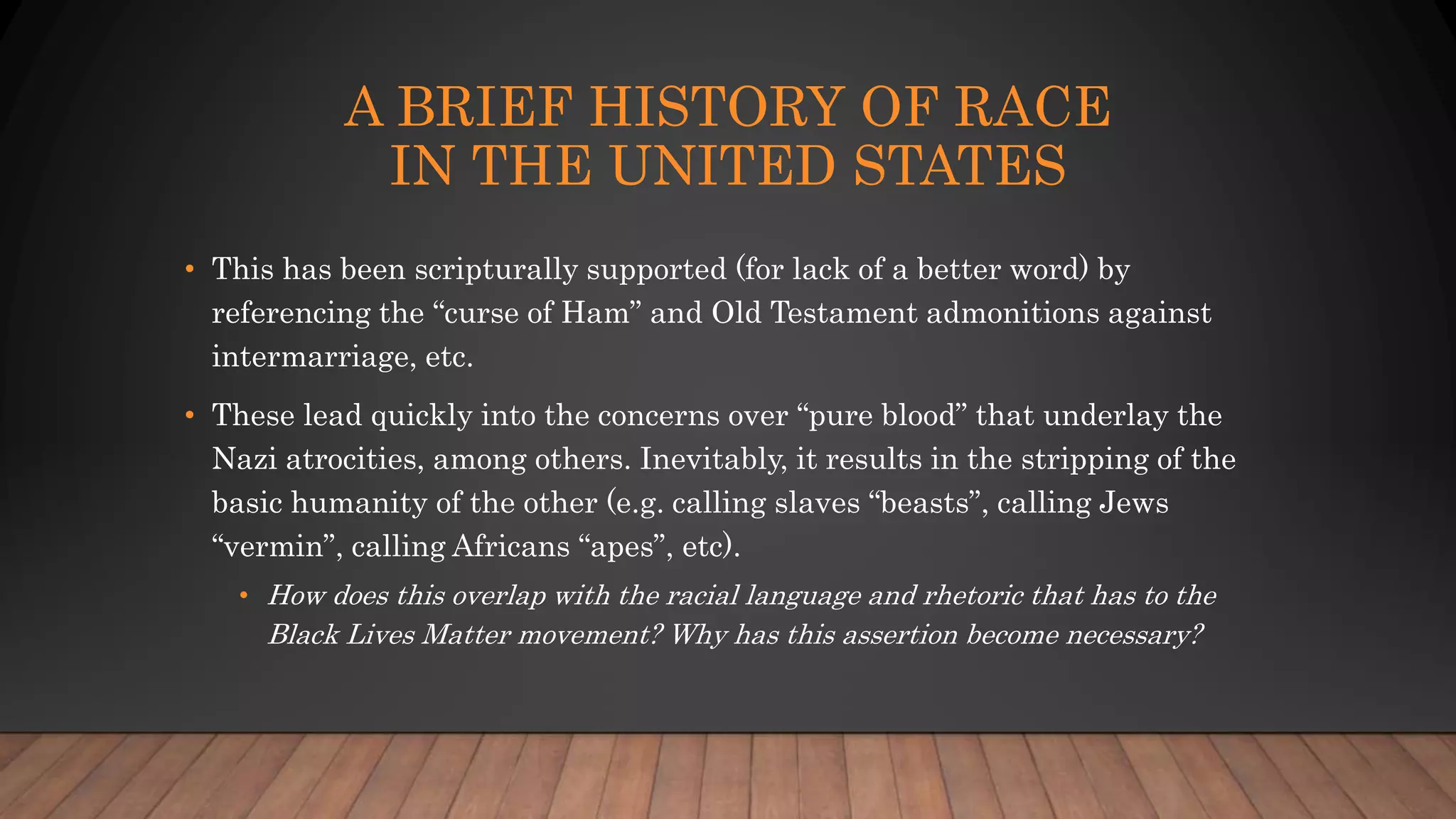A BRIEF HISTORY OF RACE
IN THE UNITED STATES
• This has been scripturally supported (for lack of a better word) by
referencing the “curse of Ham” and Old Testament admonitions against
intermarriage, etc.
• These lead quickly into the concerns over “pure blood” that underlay the
Nazi atrocities, among others. Inevitably, it results in the stripping of the
basic humanity of the other (e.g. calling slaves “beasts”, calling Jews
“vermin”, calling Africans “apes”, etc).
• How does this overlap with the racial language and rhetoric that has to the
Black Lives Matter movement? Why has this assertion become necessary?
 