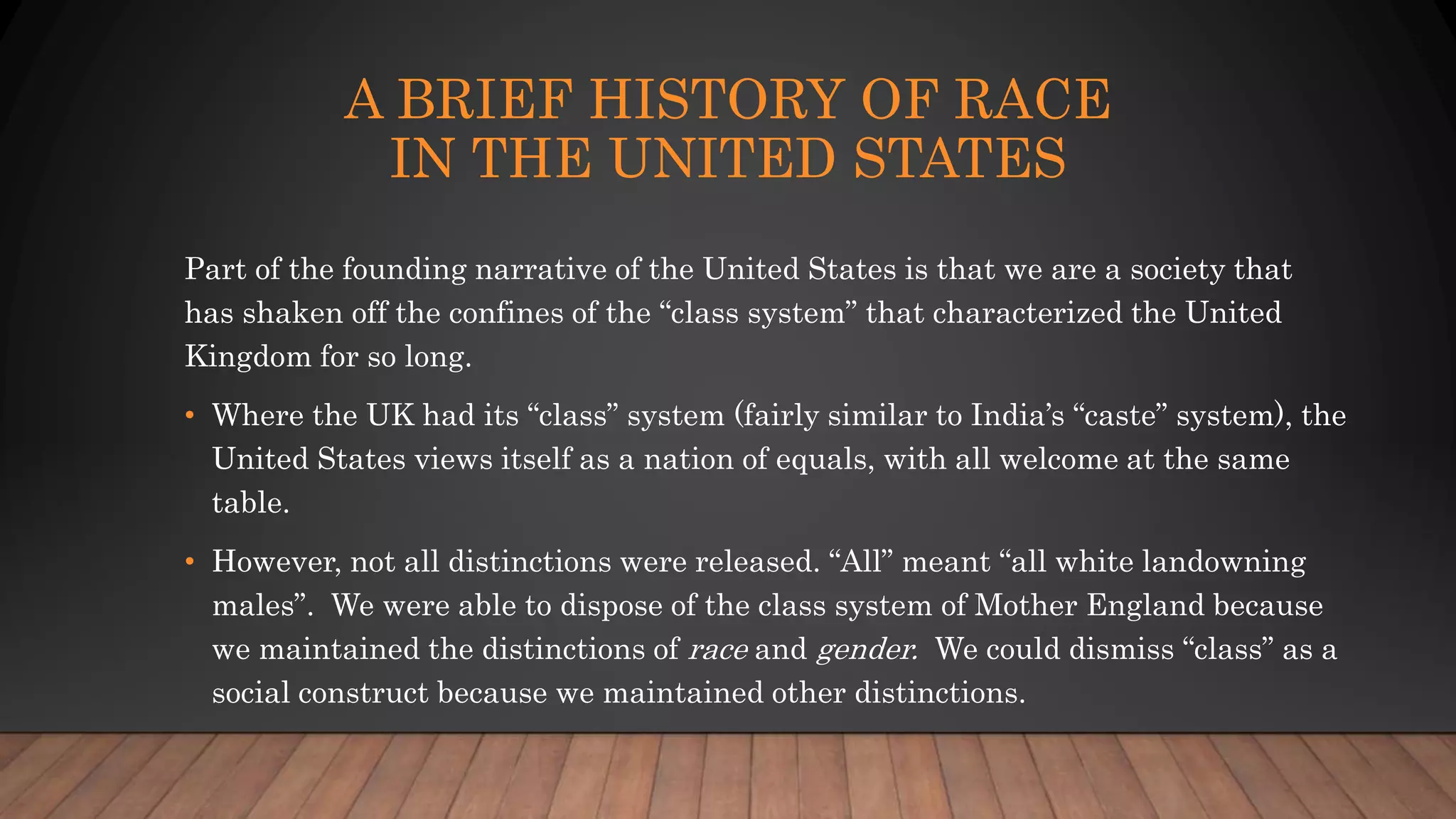 A BRIEF HISTORY OF RACE
IN THE UNITED STATES
Part of the founding narrative of the United States is that we are a society that
has shaken off the confines of the “class system” that characterized the United
Kingdom for so long.
• Where the UK had its “class” system (fairly similar to India’s “caste” system), the
United States views itself as a nation of equals, with all welcome at the same
table.
• However, not all distinctions were released. “All” meant “all white landowning
males”. We were able to dispose of the class system of Mother England because
we maintained the distinctions of race and gender. We could dismiss “class” as a
social construct because we maintained other distinctions.
 