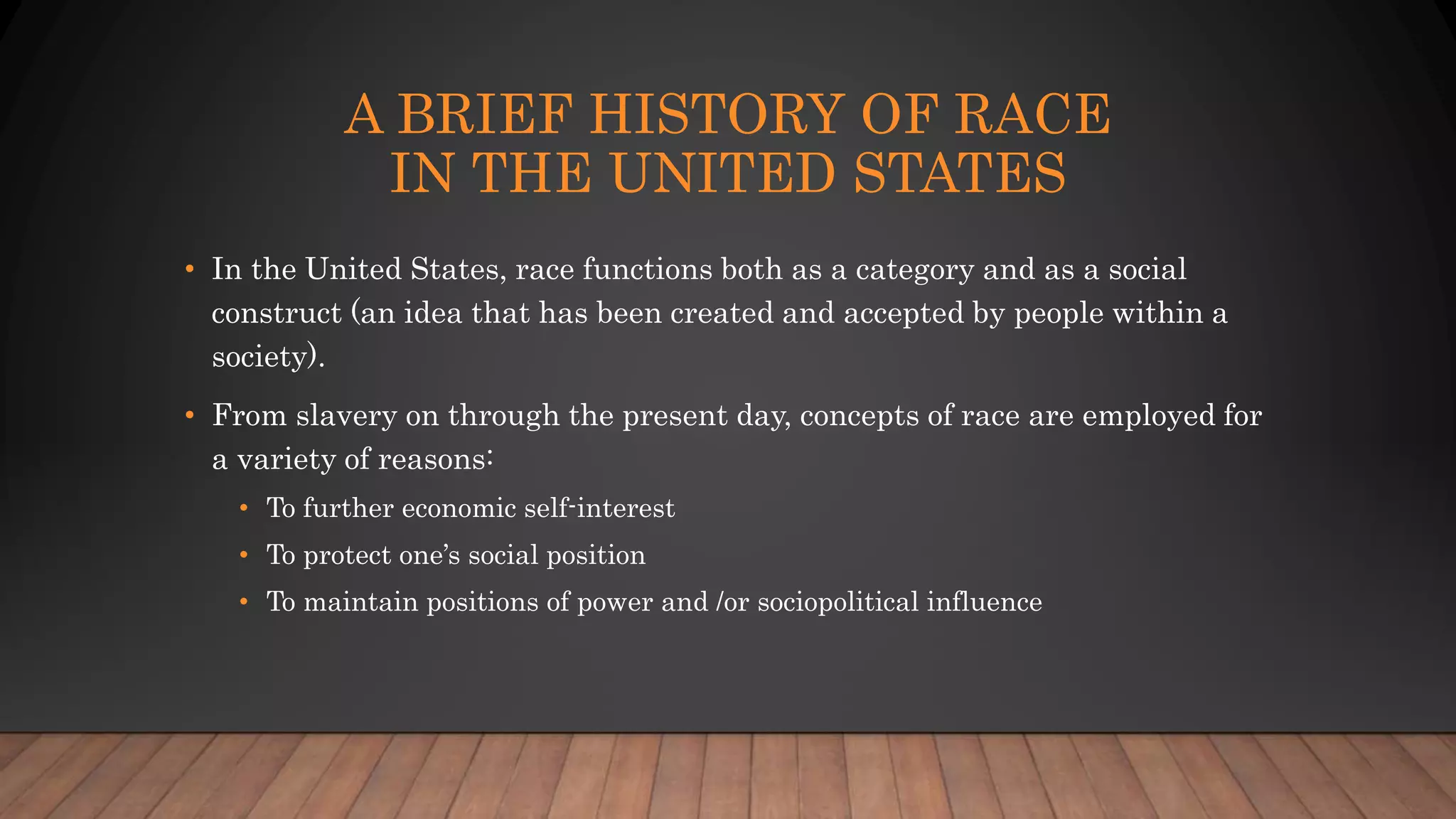 A BRIEF HISTORY OF RACE
IN THE UNITED STATES
• In the United States, race functions both as a category and as a social
construct (an idea that has been created and accepted by people within a
society).
• From slavery on through the present day, concepts of race are employed for
a variety of reasons:
• To further economic self-interest
• To protect one’s social position
• To maintain positions of power and /or sociopolitical influence
 