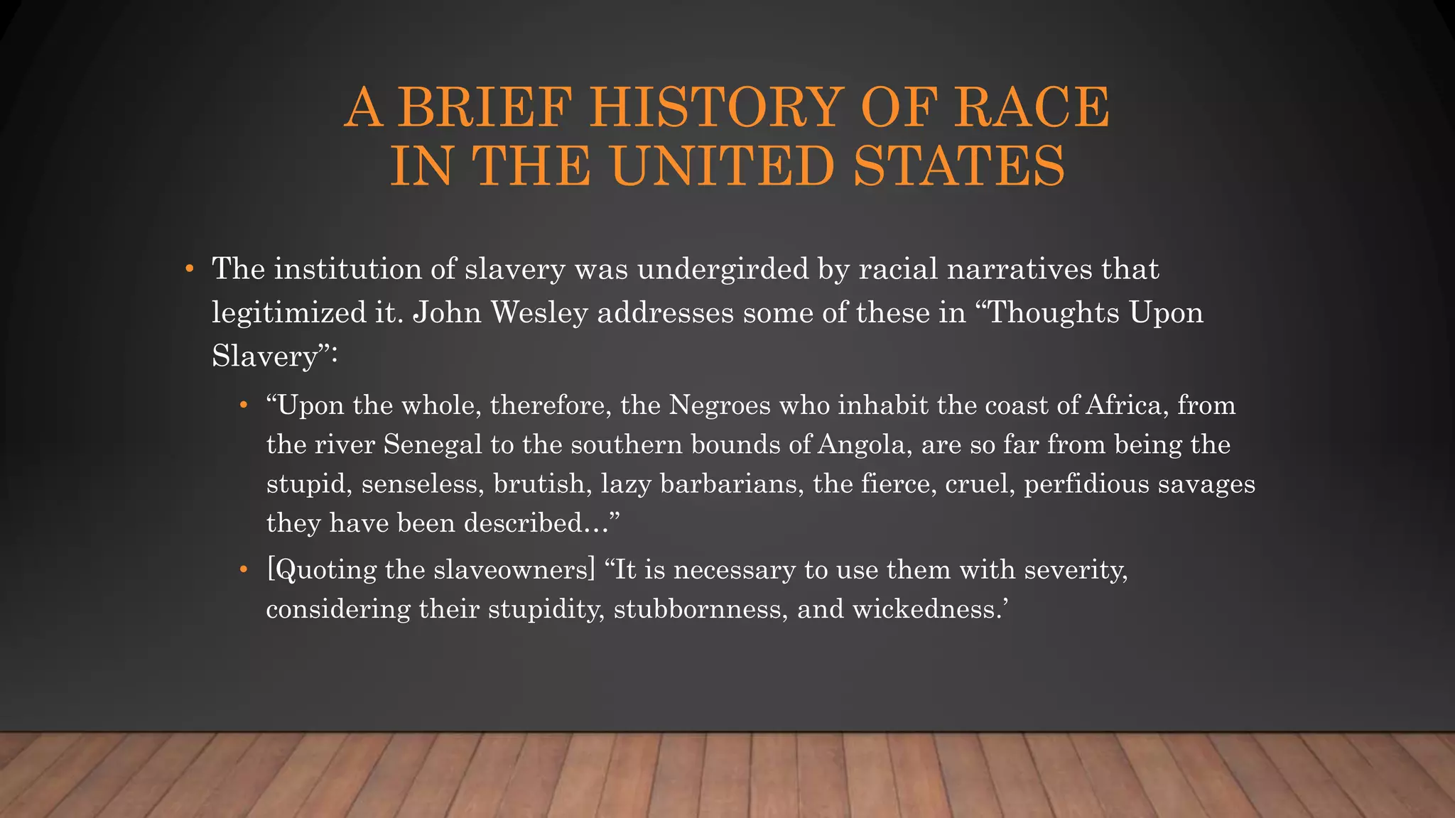 A BRIEF HISTORY OF RACE
IN THE UNITED STATES
• The institution of slavery was undergirded by racial narratives that
legitimized it. John Wesley addresses some of these in “Thoughts Upon
Slavery”:
• “Upon the whole, therefore, the Negroes who inhabit the coast of Africa, from
the river Senegal to the southern bounds of Angola, are so far from being the
stupid, senseless, brutish, lazy barbarians, the fierce, cruel, perfidious savages
they have been described…”
• [Quoting the slaveowners] “It is necessary to use them with severity,
considering their stupidity, stubbornness, and wickedness.’
 