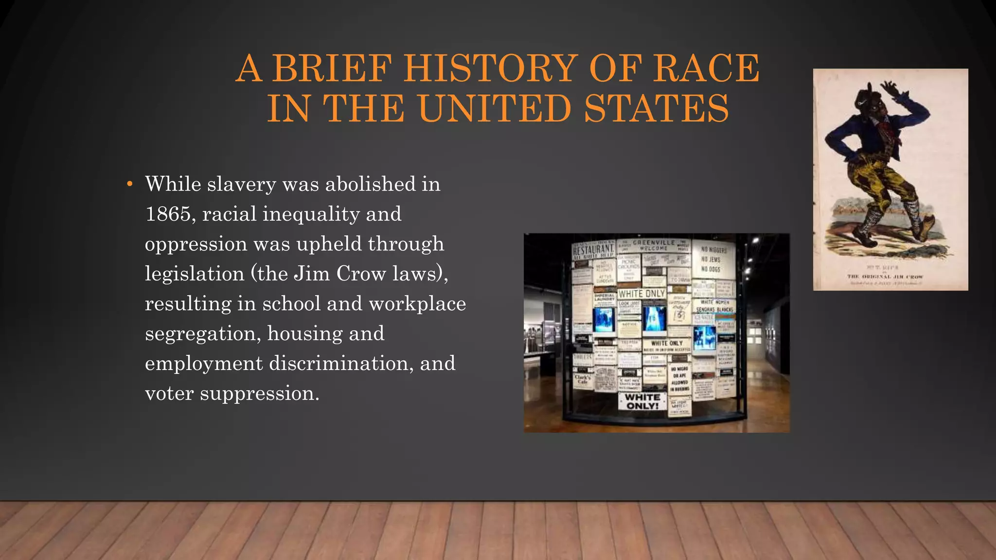 A BRIEF HISTORY OF RACE
IN THE UNITED STATES
• While slavery was abolished in
1865, racial inequality and
oppression was upheld through
legislation (the Jim Crow laws),
resulting in school and workplace
segregation, housing and
employment discrimination, and
voter suppression.
 