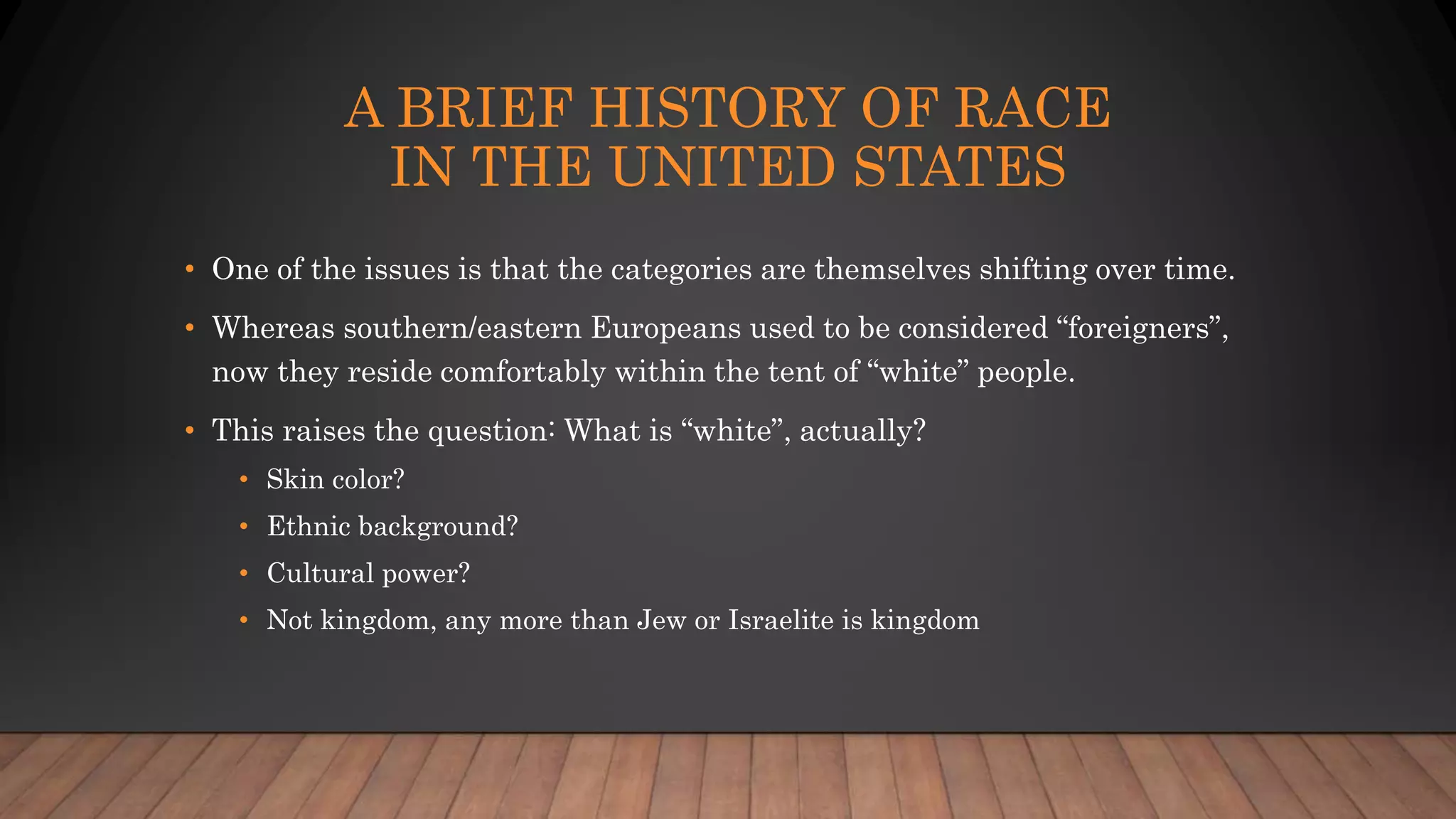 A BRIEF HISTORY OF RACE
IN THE UNITED STATES
• One of the issues is that the categories are themselves shifting over time.
• Whereas southern/eastern Europeans used to be considered “foreigners”,
now they reside comfortably within the tent of “white” people.
• This raises the question: What is “white”, actually?
• Skin color?
• Ethnic background?
• Cultural power?
• Not kingdom, any more than Jew or Israelite is kingdom
 