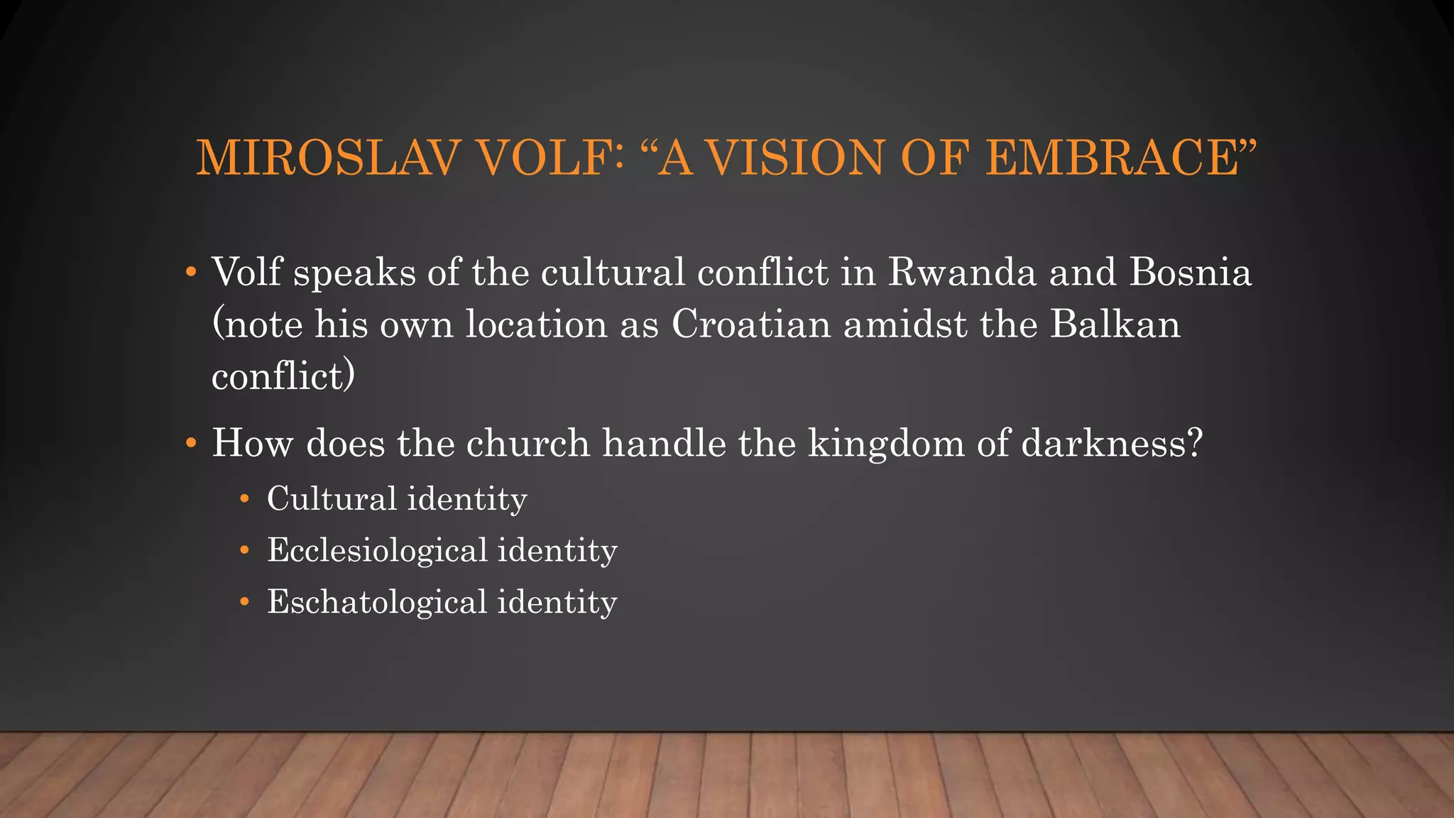 MIROSLAV VOLF: “A VISION OF EMBRACE”
• Volf speaks of the cultural conflict in Rwanda and Bosnia
(note his own location as Croatian amidst the Balkan
conflict)
• How does the church handle the kingdom of darkness?
• Cultural identity
• Ecclesiological identity
• Eschatological identity
 