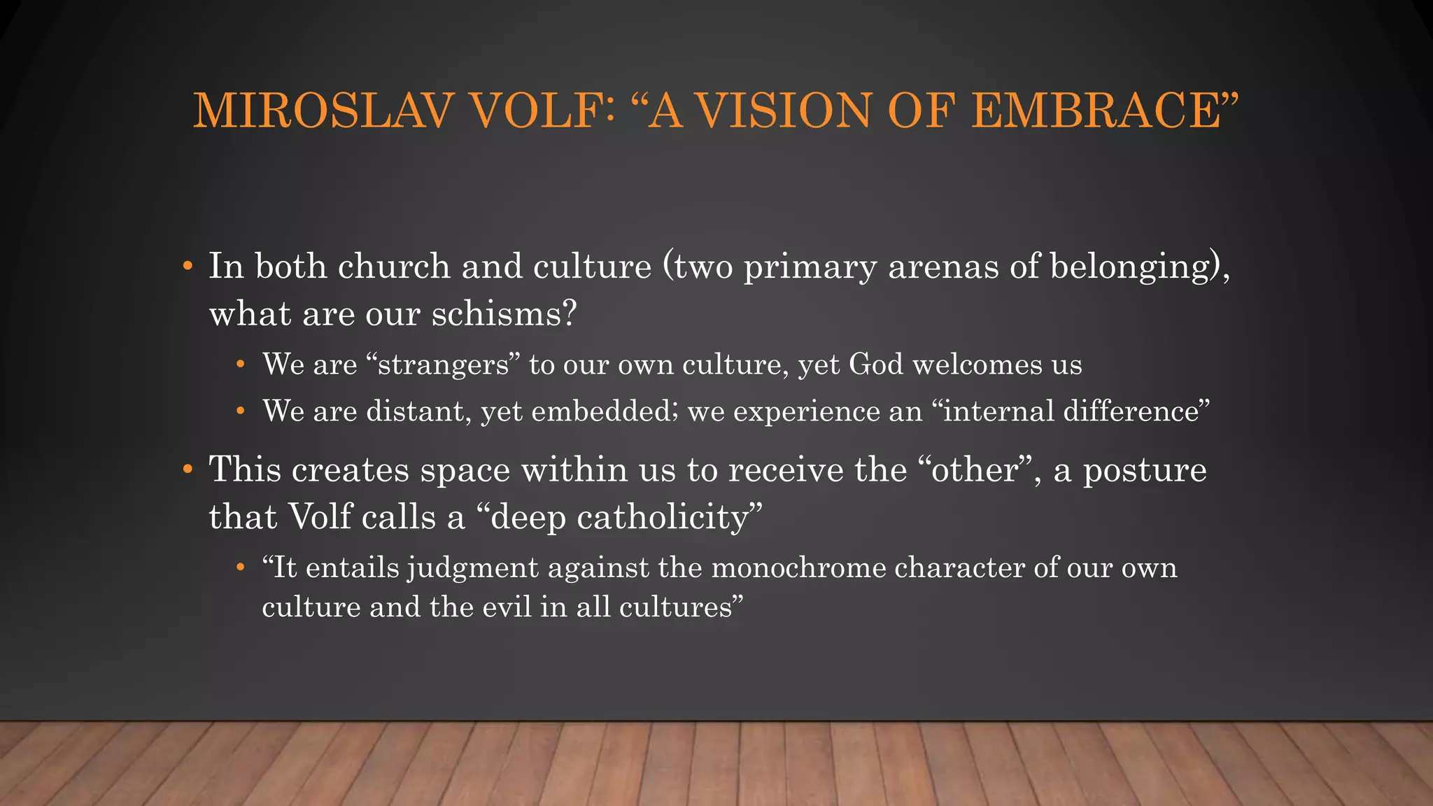MIROSLAV VOLF: “A VISION OF EMBRACE”
• In both church and culture (two primary arenas of belonging),
what are our schisms?
• We are “strangers” to our own culture, yet God welcomes us
• We are distant, yet embedded; we experience an “internal difference”
• This creates space within us to receive the “other”, a posture
that Volf calls a “deep catholicity”
• “It entails judgment against the monochrome character of our own
culture and the evil in all cultures”
 
