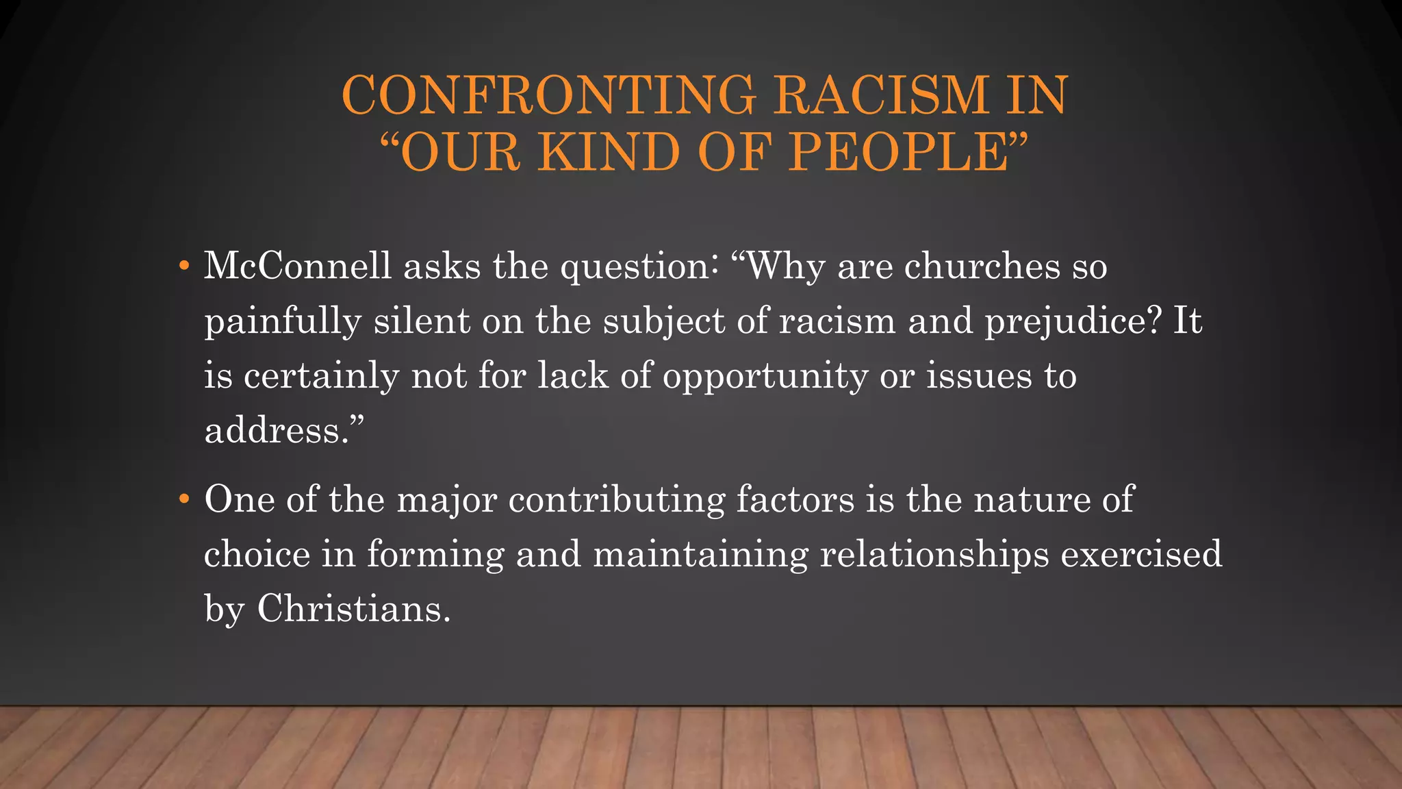 CONFRONTING RACISM IN
“OUR KIND OF PEOPLE”
• McConnell asks the question: “Why are churches so
painfully silent on the subject of racism and prejudice? It
is certainly not for lack of opportunity or issues to
address.”
• One of the major contributing factors is the nature of
choice in forming and maintaining relationships exercised
by Christians.
 