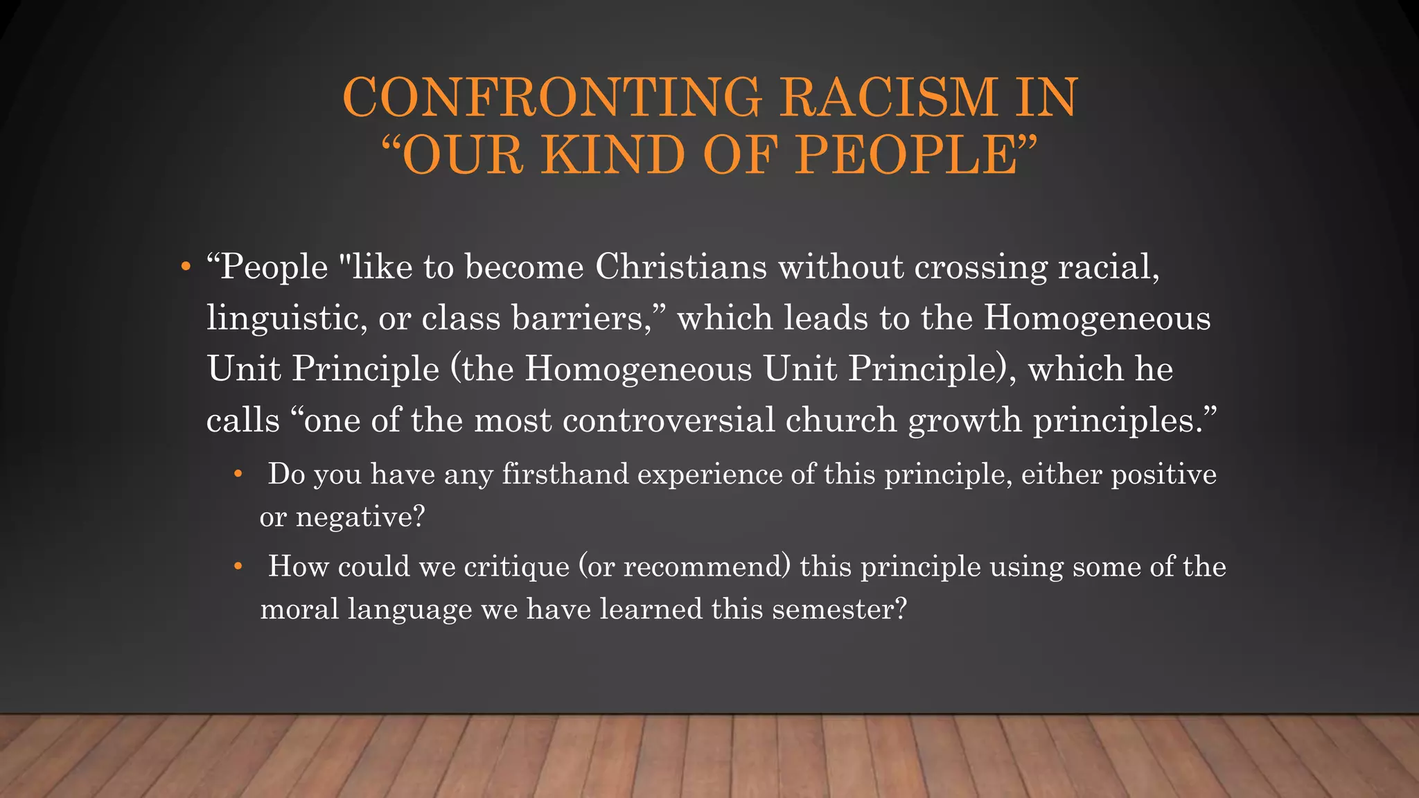 CONFRONTING RACISM IN
“OUR KIND OF PEOPLE”
• “People "like to become Christians without crossing racial,
linguistic, or class barriers,” which leads to the Homogeneous
Unit Principle (the Homogeneous Unit Principle), which he
calls “one of the most controversial church growth principles.”
• Do you have any firsthand experience of this principle, either positive
or negative?
• How could we critique (or recommend) this principle using some of the
moral language we have learned this semester?
 