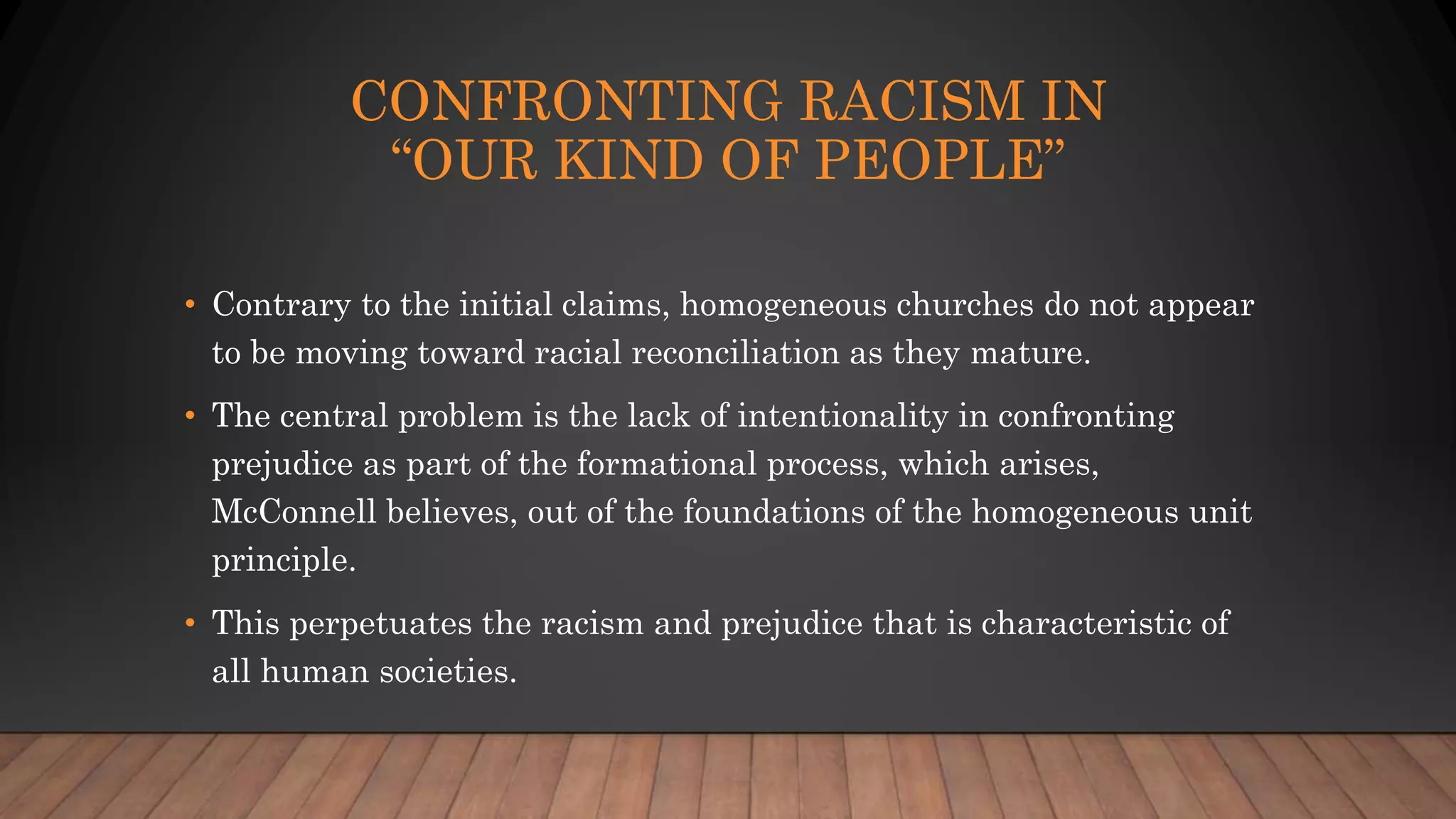 CONFRONTING RACISM IN
“OUR KIND OF PEOPLE”
• Contrary to the initial claims, homogeneous churches do not appear
to be moving toward racial reconciliation as they mature.
• The central problem is the lack of intentionality in confronting
prejudice as part of the formational process, which arises,
McConnell believes, out of the foundations of the homogeneous unit
principle.
• This perpetuates the racism and prejudice that is characteristic of
all human societies.
 