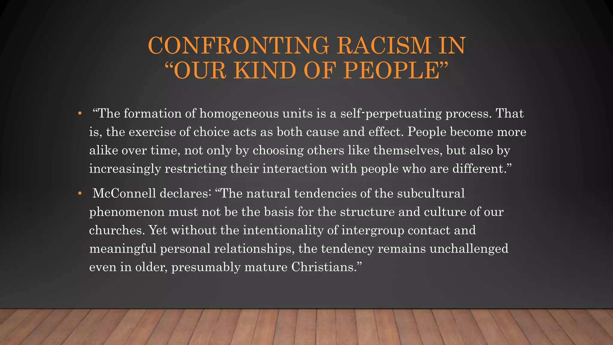 CONFRONTING RACISM IN
“OUR KIND OF PEOPLE”
• “The formation of homogeneous units is a self-perpetuating process. That
is, the exercise of choice acts as both cause and effect. People become more
alike over time, not only by choosing others like themselves, but also by
increasingly restricting their interaction with people who are different.”
• McConnell declares: “The natural tendencies of the subcultural
phenomenon must not be the basis for the structure and culture of our
churches. Yet without the intentionality of intergroup contact and
meaningful personal relationships, the tendency remains unchallenged
even in older, presumably mature Christians.”
 