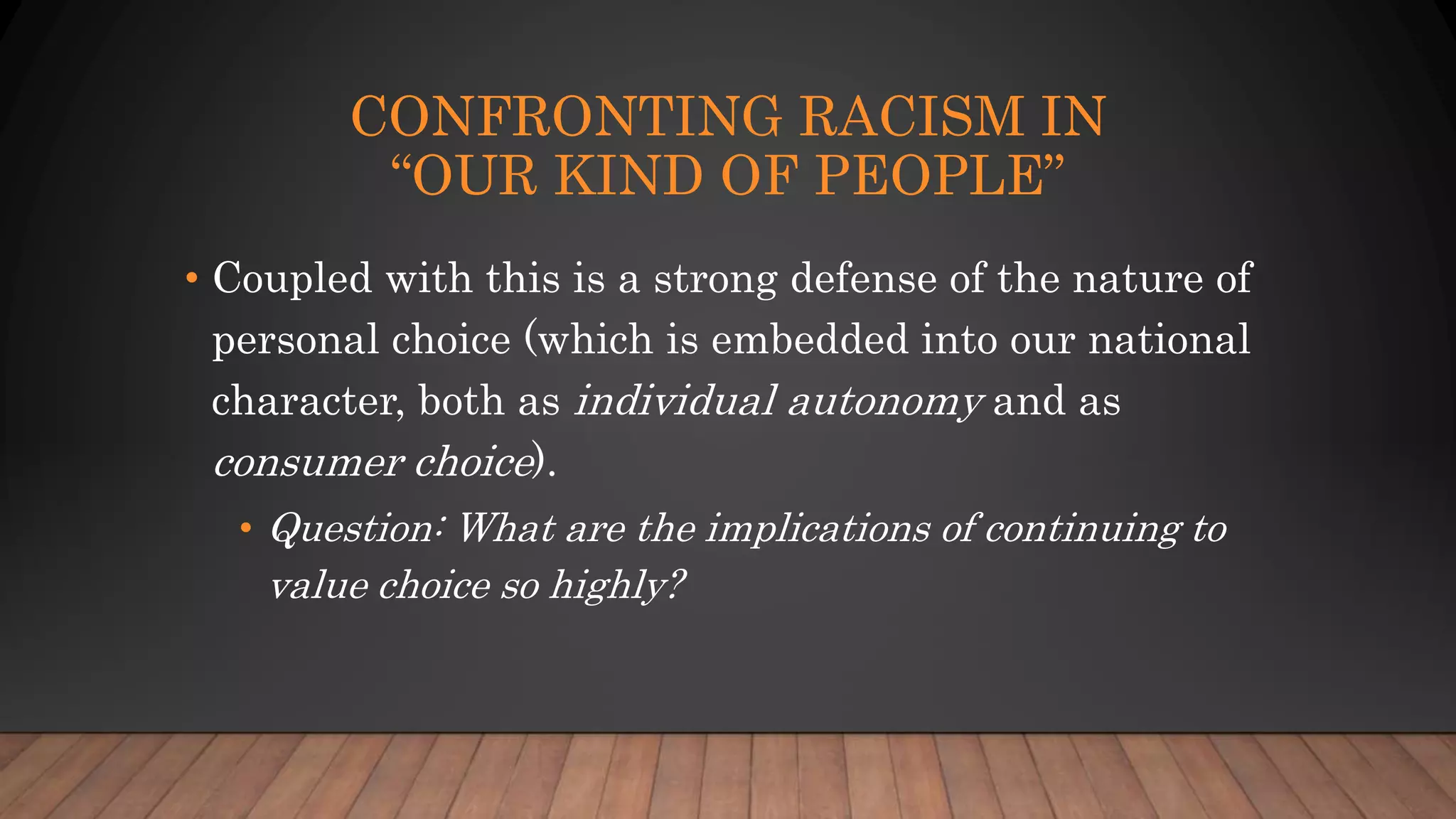 CONFRONTING RACISM IN
“OUR KIND OF PEOPLE”
• Coupled with this is a strong defense of the nature of
personal choice (which is embedded into our national
character, both as individual autonomy and as
consumer choice).
• Question: What are the implications of continuing to
value choice so highly?
 