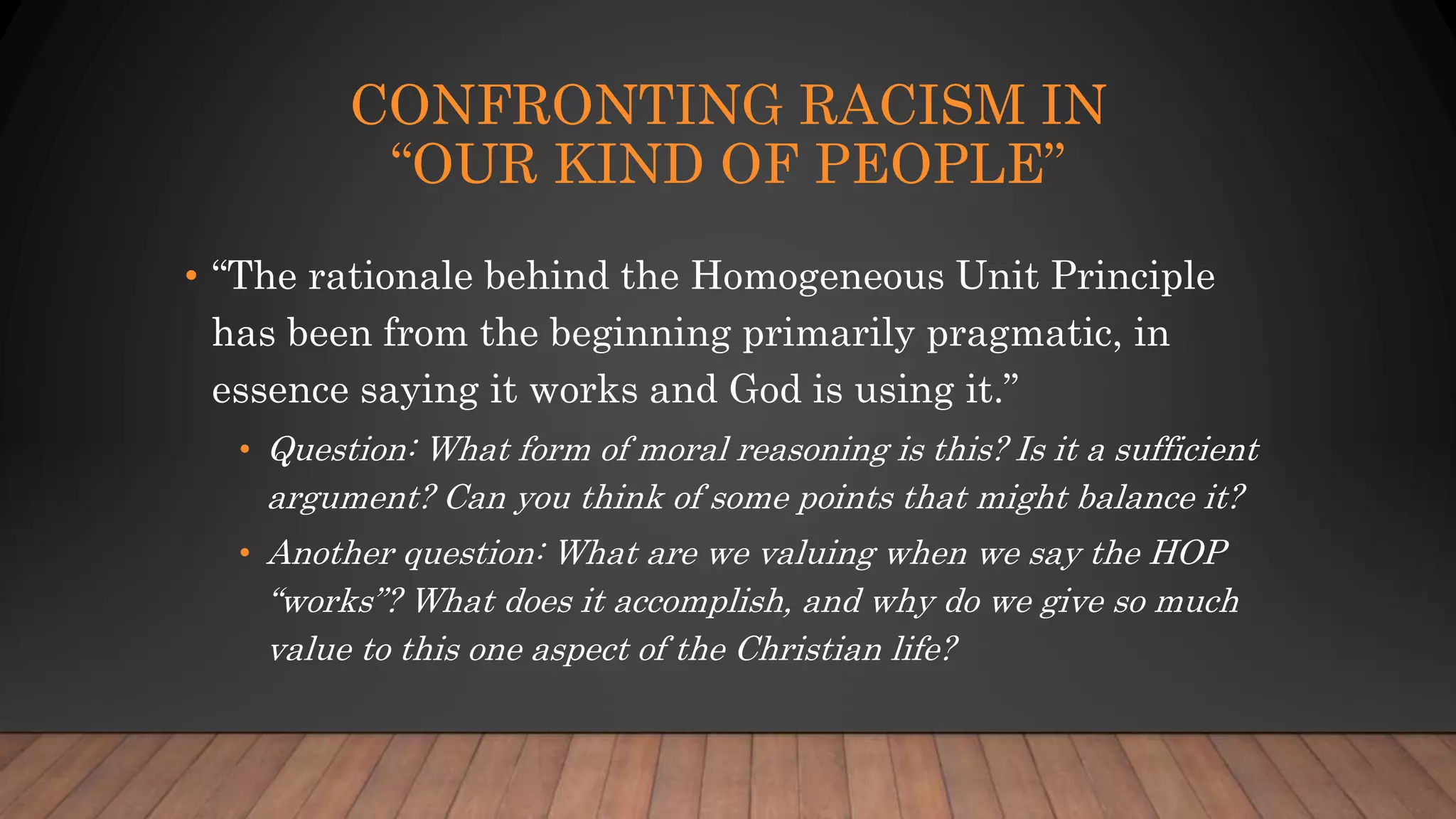 CONFRONTING RACISM IN
“OUR KIND OF PEOPLE”
• “The rationale behind the Homogeneous Unit Principle
has been from the beginning primarily pragmatic, in
essence saying it works and God is using it.”
• Question: What form of moral reasoning is this? Is it a sufficient
argument? Can you think of some points that might balance it?
• Another question: What are we valuing when we say the HOP
“works”? What does it accomplish, and why do we give so much
value to this one aspect of the Christian life?
 