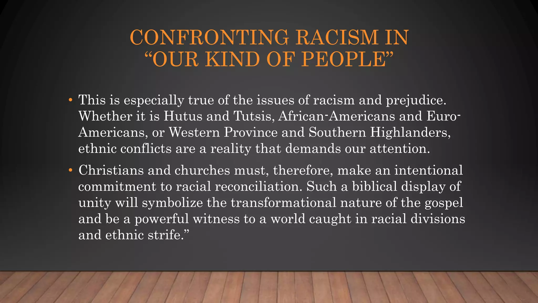 CONFRONTING RACISM IN
“OUR KIND OF PEOPLE”
• This is especially true of the issues of racism and prejudice.
Whether it is Hutus and Tutsis, African-Americans and Euro-
Americans, or Western Province and Southern Highlanders,
ethnic conflicts are a reality that demands our attention.
• Christians and churches must, therefore, make an intentional
commitment to racial reconciliation. Such a biblical display of
unity will symbolize the transformational nature of the gospel
and be a powerful witness to a world caught in racial divisions
and ethnic strife.”
 