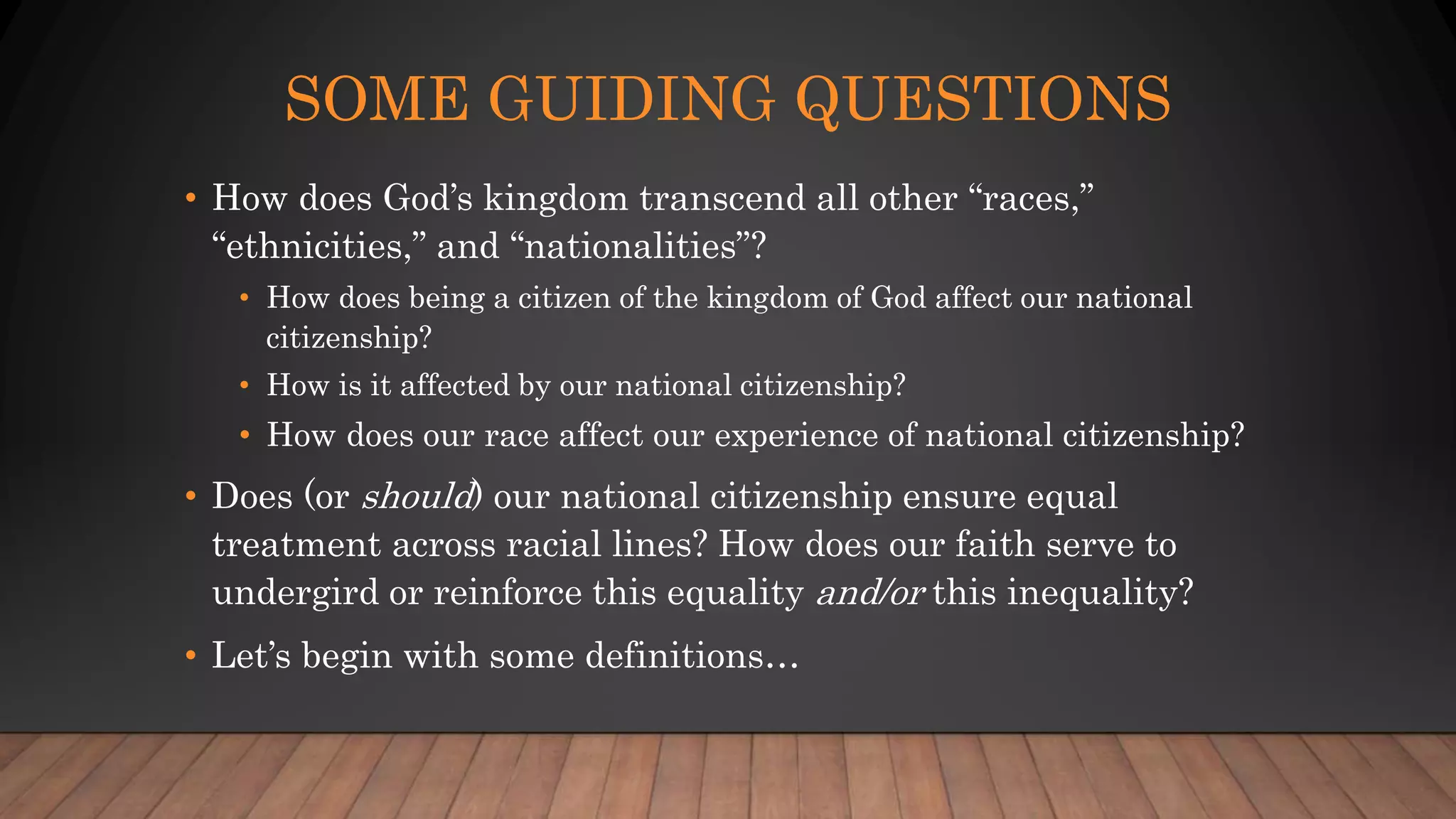 SOME GUIDING QUESTIONS
• How does God’s kingdom transcend all other “races,”
“ethnicities,” and “nationalities”?
• How does being a citizen of the kingdom of God affect our national
citizenship?
• How is it affected by our national citizenship?
• How does our race affect our experience of national citizenship?
• Does (or should) our national citizenship ensure equal
treatment across racial lines? How does our faith serve to
undergird or reinforce this equality and/or this inequality?
• Let’s begin with some definitions…
 