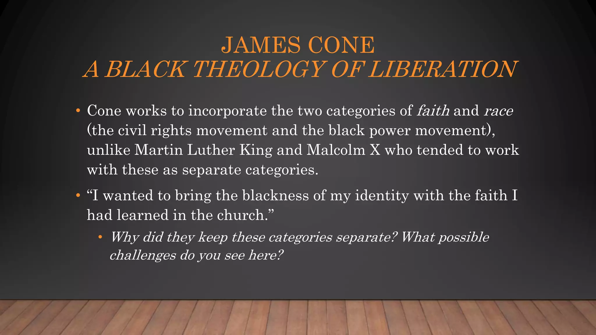 JAMES CONE
A BLACK THEOLOGY OF LIBERATION
• Cone works to incorporate the two categories of faith and race
(the civil rights movement and the black power movement),
unlike Martin Luther King and Malcolm X who tended to work
with these as separate categories.
• “I wanted to bring the blackness of my identity with the faith I
had learned in the church.”
• Why did they keep these categories separate? What possible
challenges do you see here?
 
