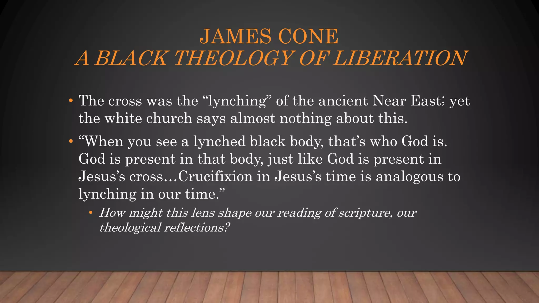 JAMES CONE
A BLACK THEOLOGY OF LIBERATION
• The cross was the “lynching” of the ancient Near East; yet
the white church says almost nothing about this.
• “When you see a lynched black body, that’s who God is.
God is present in that body, just like God is present in
Jesus’s cross…Crucifixion in Jesus’s time is analogous to
lynching in our time.”
• How might this lens shape our reading of scripture, our
theological reflections?
 