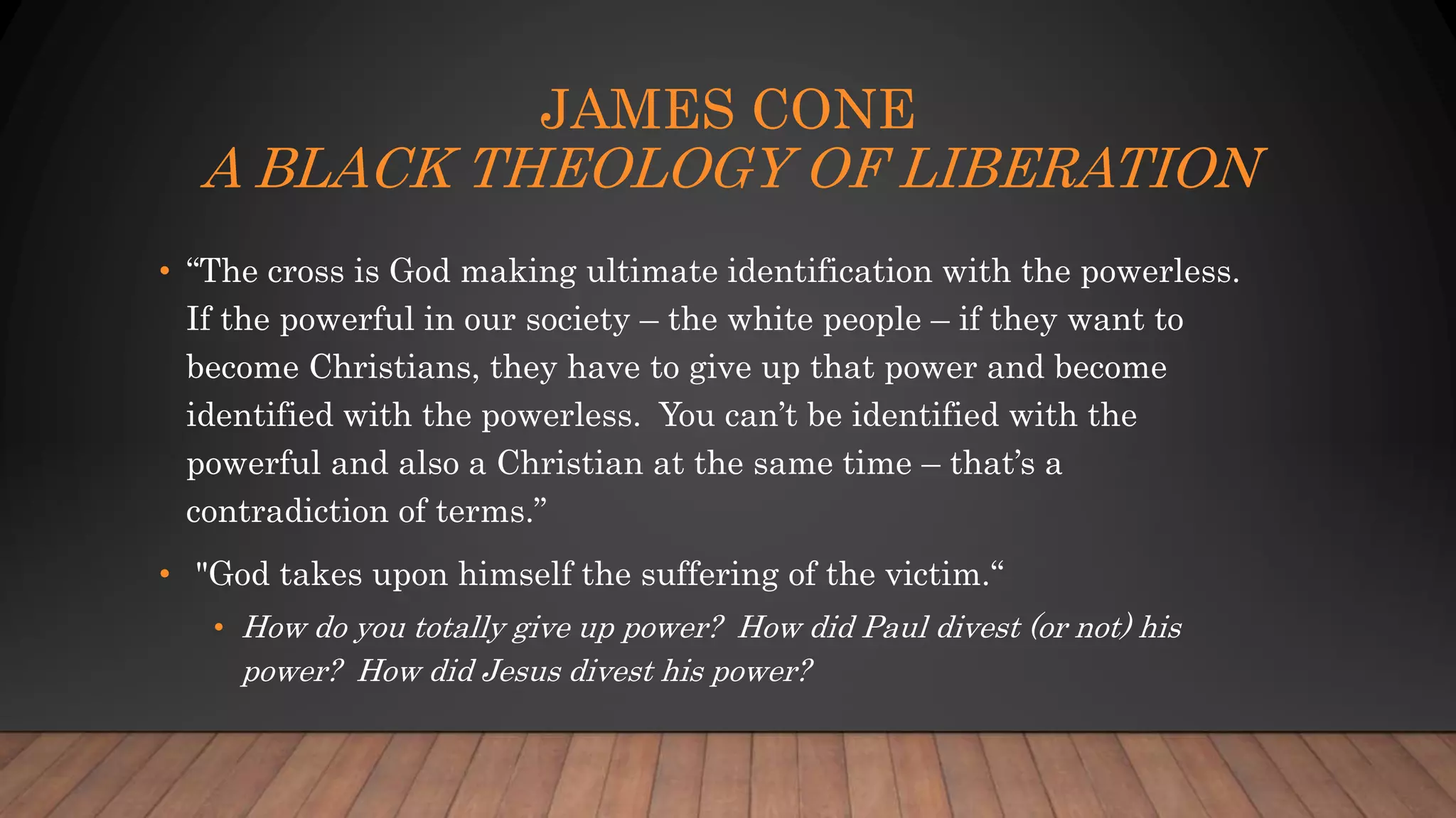 JAMES CONE
A BLACK THEOLOGY OF LIBERATION
• “The cross is God making ultimate identification with the powerless.
If the powerful in our society – the white people – if they want to
become Christians, they have to give up that power and become
identified with the powerless. You can’t be identified with the
powerful and also a Christian at the same time – that’s a
contradiction of terms.”
• "God takes upon himself the suffering of the victim.“
• How do you totally give up power? How did Paul divest (or not) his
power? How did Jesus divest his power?
 