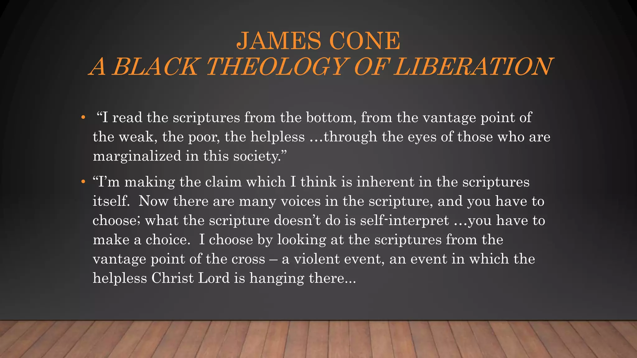 JAMES CONE
A BLACK THEOLOGY OF LIBERATION
• “I read the scriptures from the bottom, from the vantage point of
the weak, the poor, the helpless …through the eyes of those who are
marginalized in this society.”
• “I’m making the claim which I think is inherent in the scriptures
itself. Now there are many voices in the scripture, and you have to
choose; what the scripture doesn’t do is self-interpret …you have to
make a choice. I choose by looking at the scriptures from the
vantage point of the cross – a violent event, an event in which the
helpless Christ Lord is hanging there...
 