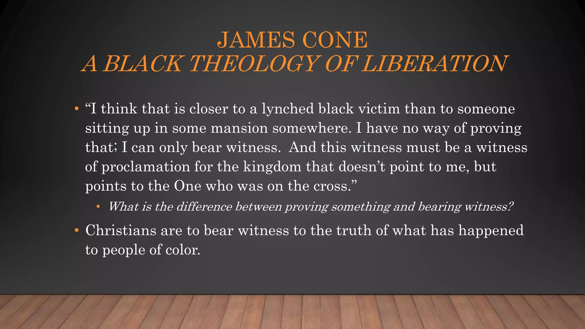 JAMES CONE
A BLACK THEOLOGY OF LIBERATION
• “I think that is closer to a lynched black victim than to someone
sitting up in some mansion somewhere. I have no way of proving
that; I can only bear witness. And this witness must be a witness
of proclamation for the kingdom that doesn’t point to me, but
points to the One who was on the cross.”
• What is the difference between proving something and bearing witness?
• Christians are to bear witness to the truth of what has happened
to people of color.
 