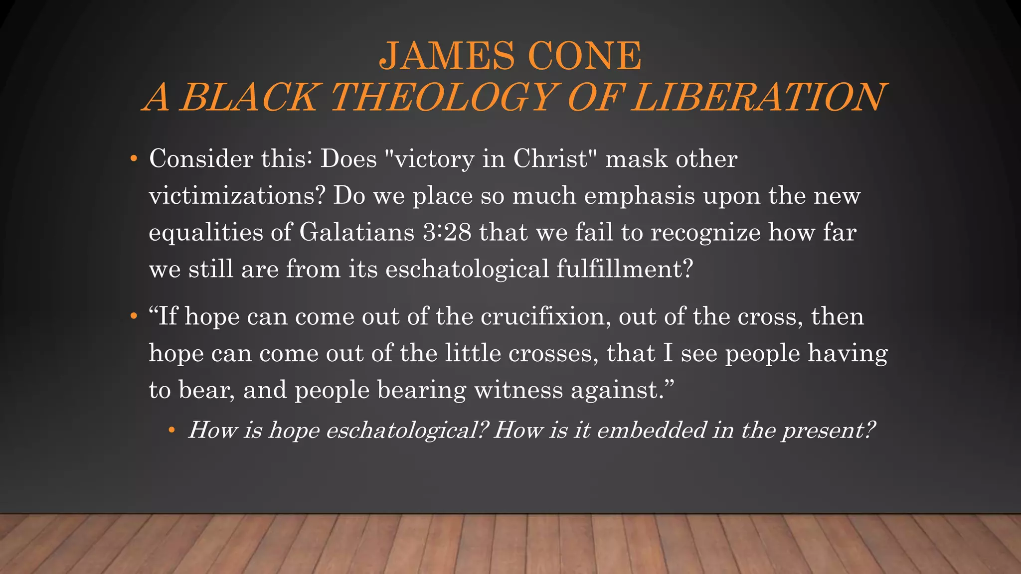 JAMES CONE
A BLACK THEOLOGY OF LIBERATION
• Consider this: Does "victory in Christ" mask other
victimizations? Do we place so much emphasis upon the new
equalities of Galatians 3:28 that we fail to recognize how far
we still are from its eschatological fulfillment?
• “If hope can come out of the crucifixion, out of the cross, then
hope can come out of the little crosses, that I see people having
to bear, and people bearing witness against.”
• How is hope eschatological? How is it embedded in the present?
 