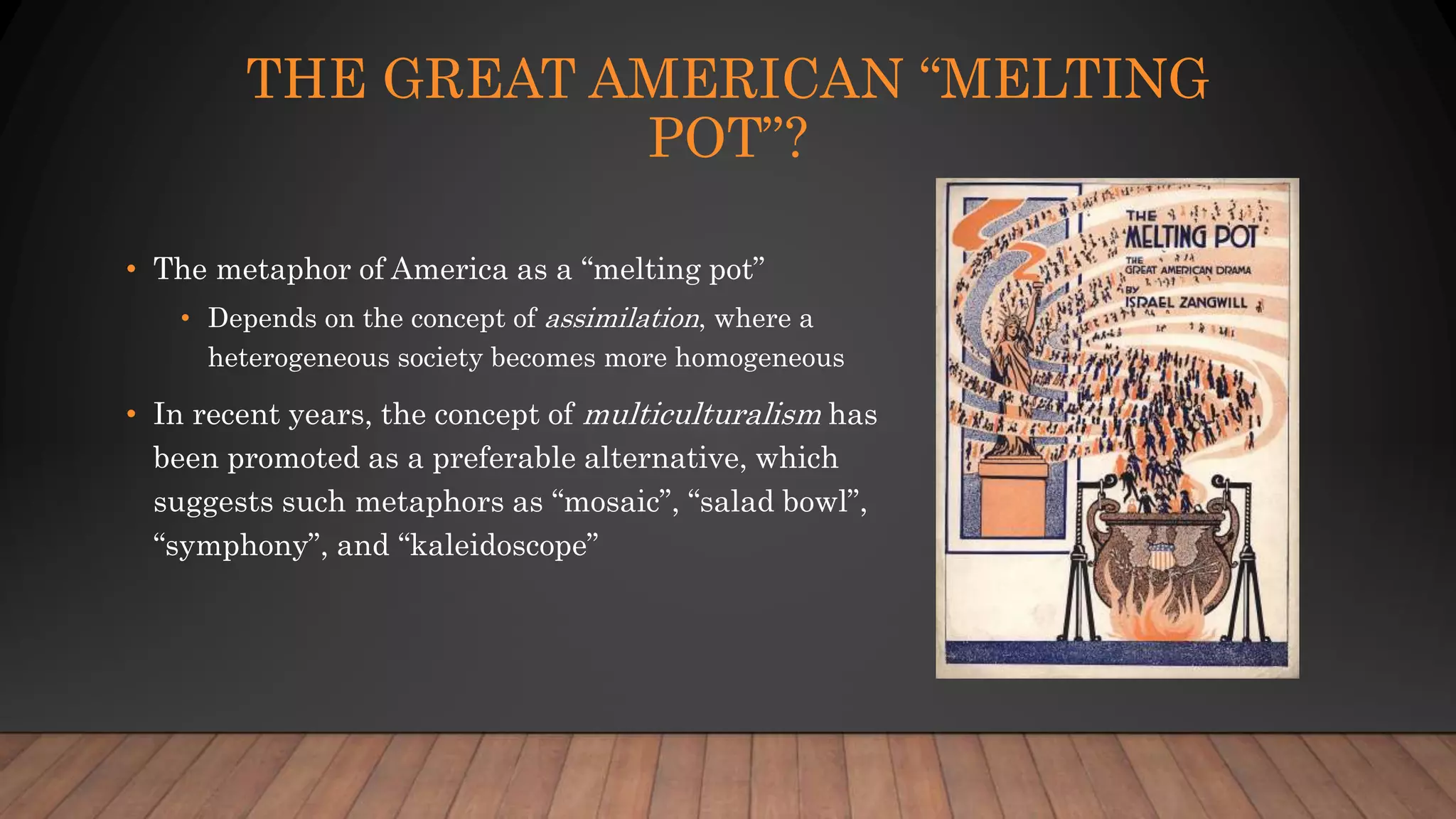 THE GREAT AMERICAN “MELTING
POT”?
• The metaphor of America as a “melting pot”
• Depends on the concept of assimilation, where a
heterogeneous society becomes more homogeneous
• In recent years, the concept of multiculturalism has
been promoted as a preferable alternative, which
suggests such metaphors as “mosaic”, “salad bowl”,
“symphony”, and “kaleidoscope”
 