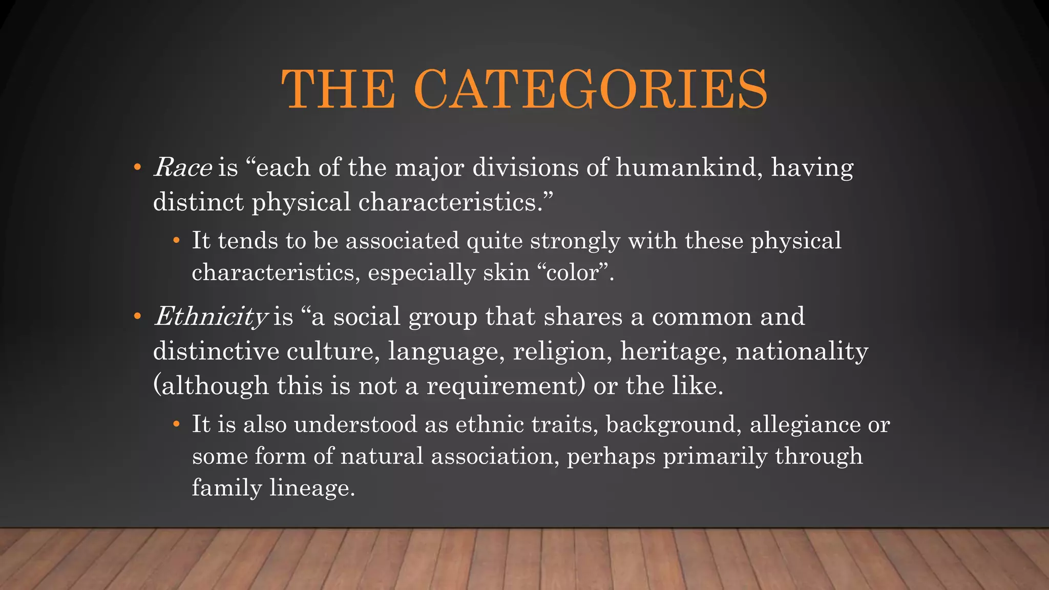 THE CATEGORIES
• Race is “each of the major divisions of humankind, having
distinct physical characteristics.”
• It tends to be associated quite strongly with these physical
characteristics, especially skin “color”.
• Ethnicity is “a social group that shares a common and
distinctive culture, language, religion, heritage, nationality
(although this is not a requirement) or the like.
• It is also understood as ethnic traits, background, allegiance or
some form of natural association, perhaps primarily through
family lineage.
 