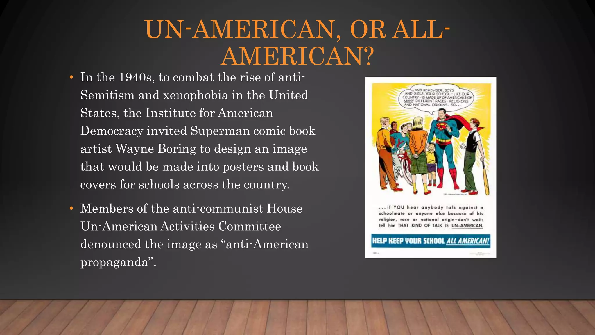 UN-AMERICAN, OR ALL-
AMERICAN?
• In the 1940s, to combat the rise of anti-
Semitism and xenophobia in the United
States, the Institute for American
Democracy invited Superman comic book
artist Wayne Boring to design an image
that would be made into posters and book
covers for schools across the country.
• Members of the anti-communist House
Un-American Activities Committee
denounced the image as “anti-American
propaganda”.
 
