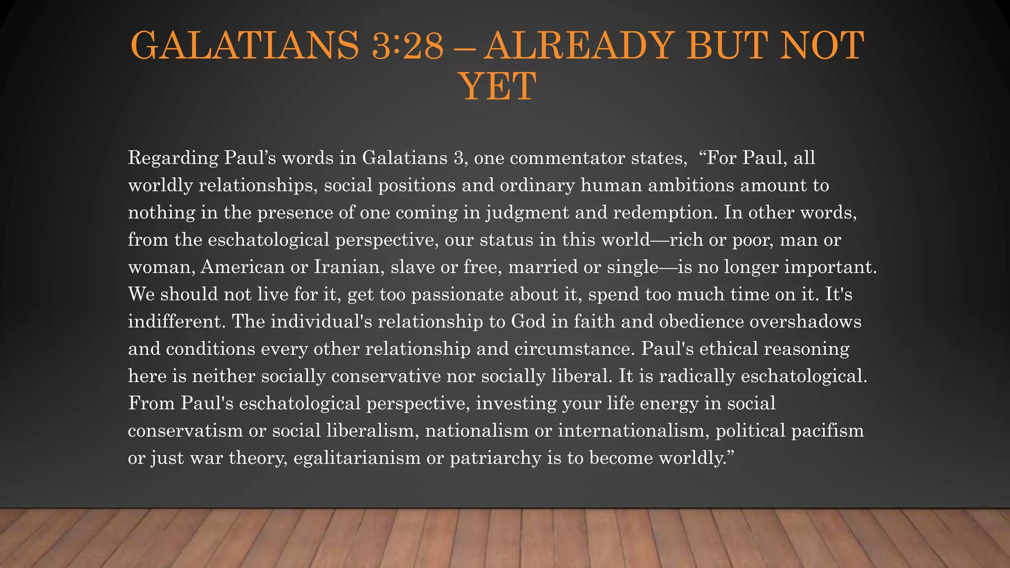 GALATIANS 3:28 – ALREADY BUT NOT
YET
Regarding Paul’s words in Galatians 3, one commentator states, “For Paul, all
worldly relationships, social positions and ordinary human ambitions amount to
nothing in the presence of one coming in judgment and redemption. In other words,
from the eschatological perspective, our status in this world—rich or poor, man or
woman, American or Iranian, slave or free, married or single—is no longer important.
We should not live for it, get too passionate about it, spend too much time on it. It's
indifferent. The individual's relationship to God in faith and obedience overshadows
and conditions every other relationship and circumstance. Paul's ethical reasoning
here is neither socially conservative nor socially liberal. It is radically eschatological.
From Paul's eschatological perspective, investing your life energy in social
conservatism or social liberalism, nationalism or internationalism, political pacifism
or just war theory, egalitarianism or patriarchy is to become worldly.”
 