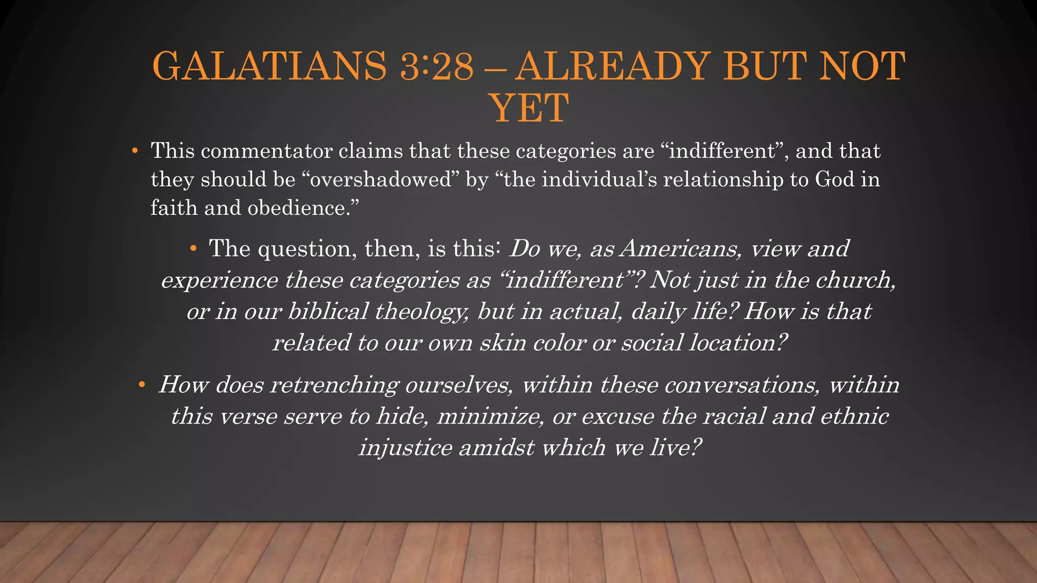 GALATIANS 3:28 – ALREADY BUT NOT
YET
• This commentator claims that these categories are “indifferent”, and that
they should be “overshadowed” by “the individual’s relationship to God in
faith and obedience.”
• The question, then, is this: Do we, as Americans, view and
experience these categories as “indifferent”? Not just in the church,
or in our biblical theology, but in actual, daily life? How is that
related to our own skin color or social location?
• How does retrenching ourselves, within these conversations, within
this verse serve to hide, minimize, or excuse the racial and ethnic
injustice amidst which we live?
 