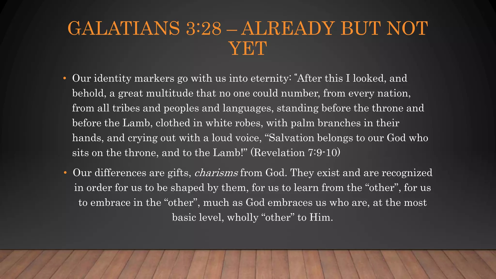 GALATIANS 3:28 – ALREADY BUT NOT
YET
• Our identity markers go with us into eternity: “After this I looked, and
behold, a great multitude that no one could number, from every nation,
from all tribes and peoples and languages, standing before the throne and
before the Lamb, clothed in white robes, with palm branches in their
hands, and crying out with a loud voice, “Salvation belongs to our God who
sits on the throne, and to the Lamb!” (Revelation 7:9-10)
• Our differences are gifts, charisms from God. They exist and are recognized
in order for us to be shaped by them, for us to learn from the “other”, for us
to embrace in the “other”, much as God embraces us who are, at the most
basic level, wholly “other” to Him.
 