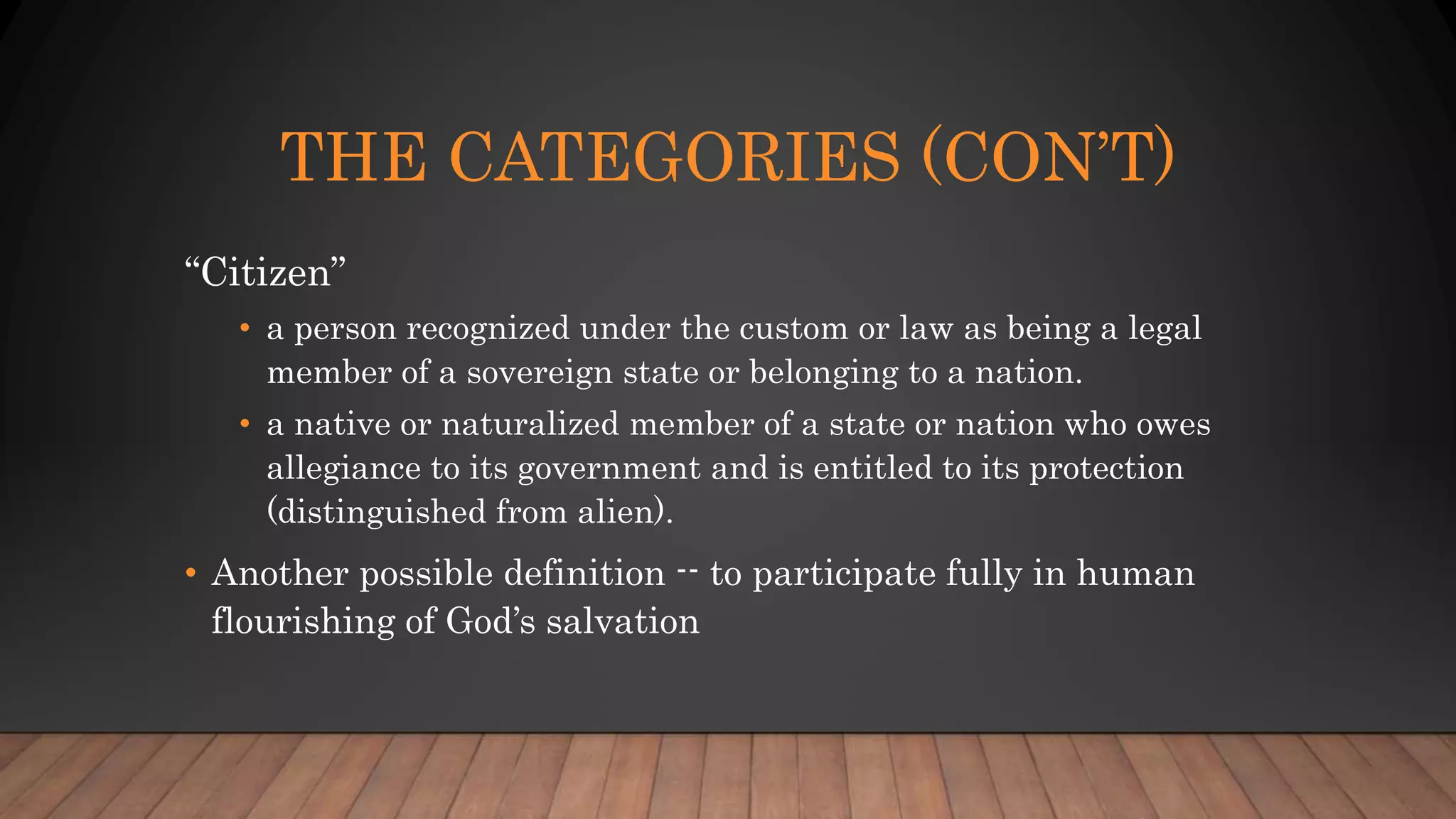 THE CATEGORIES (CON’T)
“Citizen”
• a person recognized under the custom or law as being a legal
member of a sovereign state or belonging to a nation.
• a native or naturalized member of a state or nation who owes
allegiance to its government and is entitled to its protection
(distinguished from alien).
• Another possible definition -- to participate fully in human
flourishing of God’s salvation
 