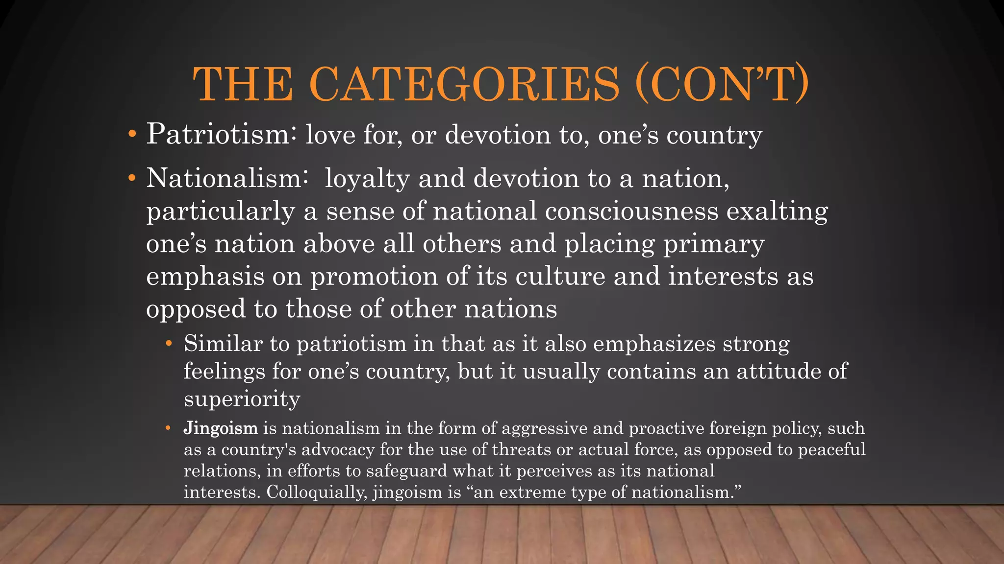 THE CATEGORIES (CON’T)
• Patriotism: love for, or devotion to, one’s country
• Nationalism: loyalty and devotion to a nation,
particularly a sense of national consciousness exalting
one’s nation above all others and placing primary
emphasis on promotion of its culture and interests as
opposed to those of other nations
• Similar to patriotism in that as it also emphasizes strong
feelings for one’s country, but it usually contains an attitude of
superiority
• Jingoism is nationalism in the form of aggressive and proactive foreign policy, such
as a country's advocacy for the use of threats or actual force, as opposed to peaceful
relations, in efforts to safeguard what it perceives as its national
interests. Colloquially, jingoism is “an extreme type of nationalism.”
 