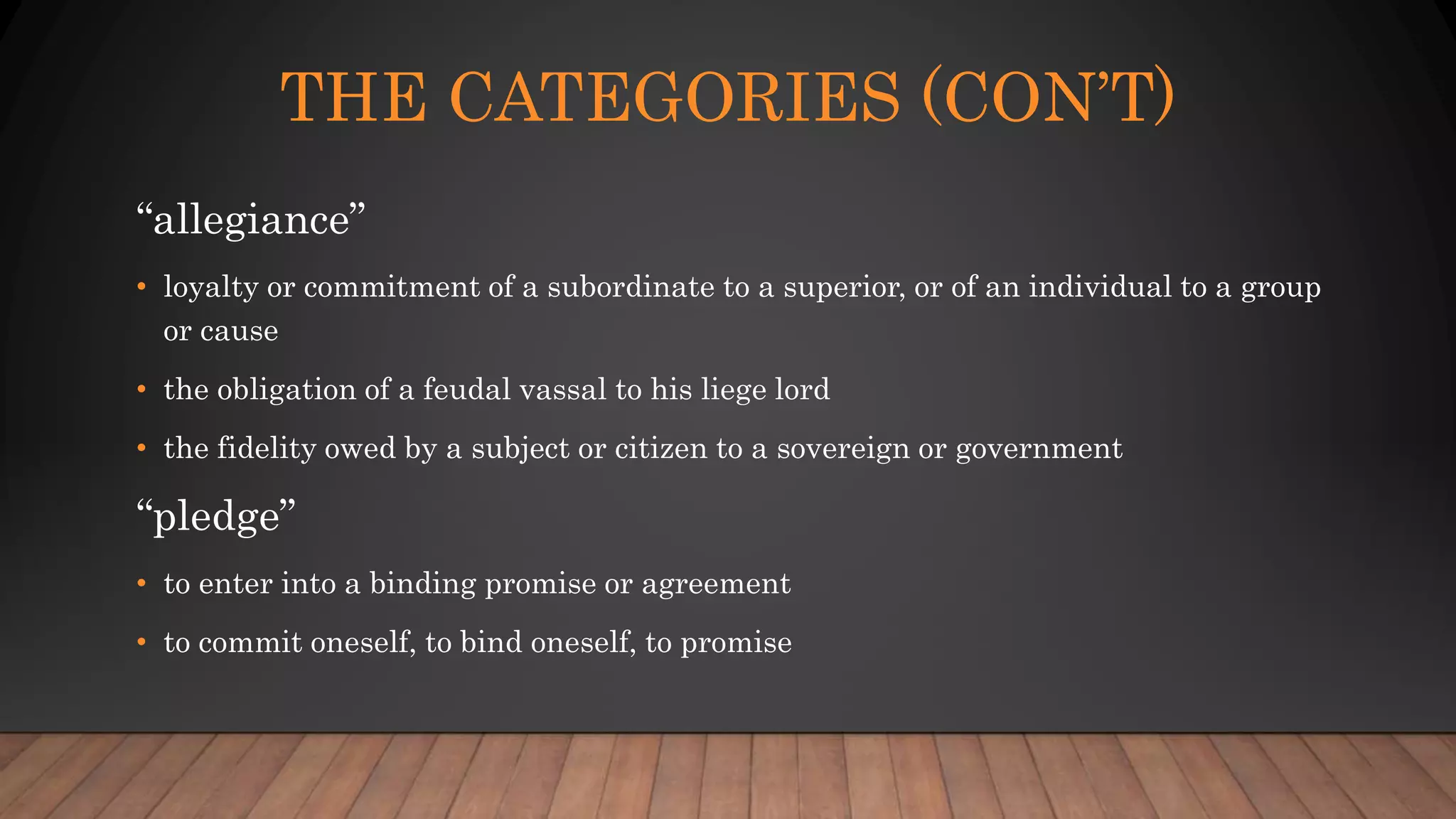 THE CATEGORIES (CON’T)
“allegiance”
• loyalty or commitment of a subordinate to a superior, or of an individual to a group
or cause
• the obligation of a feudal vassal to his liege lord
• the fidelity owed by a subject or citizen to a sovereign or government
“pledge”
• to enter into a binding promise or agreement
• to commit oneself, to bind oneself, to promise
 