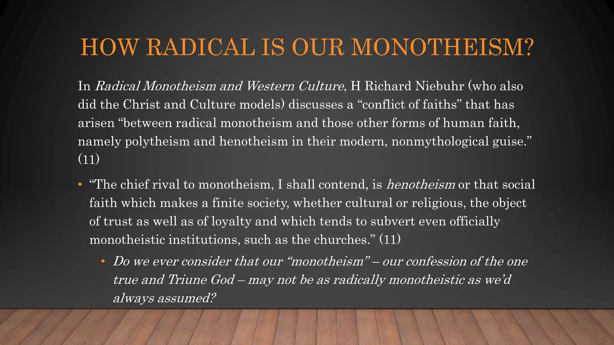 HOW RADICAL IS OUR MONOTHEISM?
In Radical Monotheism and Western Culture, H Richard Niebuhr (who also
did the Christ and Culture models) discusses a “conflict of faiths” that has
arisen “between radical monotheism and those other forms of human faith,
namely polytheism and henotheism in their modern, nonmythological guise.”
(11)
• “The chief rival to monotheism, I shall contend, is henotheism or that social
faith which makes a finite society, whether cultural or religious, the object
of trust as well as of loyalty and which tends to subvert even officially
monotheistic institutions, such as the churches.” (11)
• Do we ever consider that our “monotheism” – our confession of the one
true and Triune God – may not be as radically monotheistic as we’d
always assumed?
 