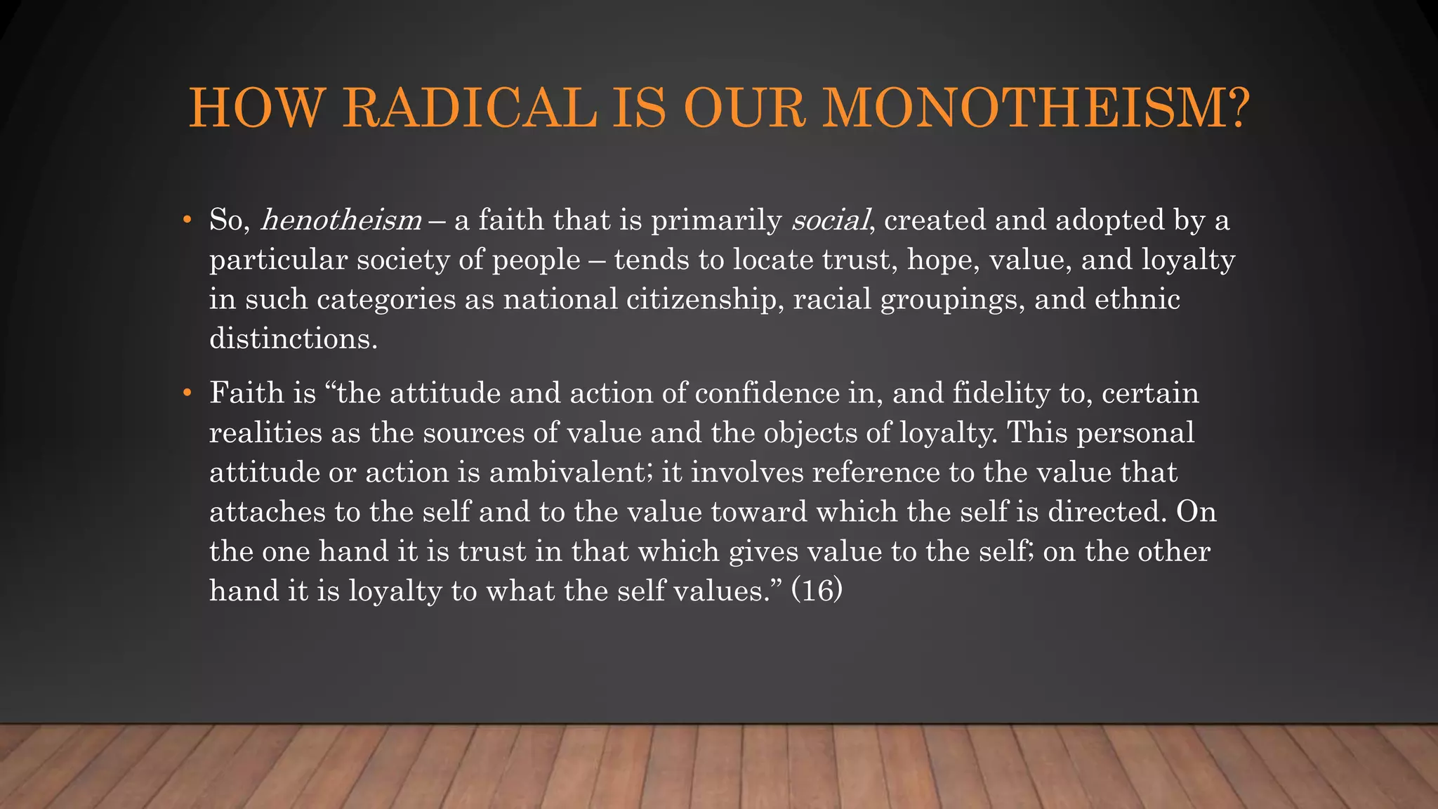 HOW RADICAL IS OUR MONOTHEISM?
• So, henotheism – a faith that is primarily social, created and adopted by a
particular society of people – tends to locate trust, hope, value, and loyalty
in such categories as national citizenship, racial groupings, and ethnic
distinctions.
• Faith is “the attitude and action of confidence in, and fidelity to, certain
realities as the sources of value and the objects of loyalty. This personal
attitude or action is ambivalent; it involves reference to the value that
attaches to the self and to the value toward which the self is directed. On
the one hand it is trust in that which gives value to the self; on the other
hand it is loyalty to what the self values.” (16)
 