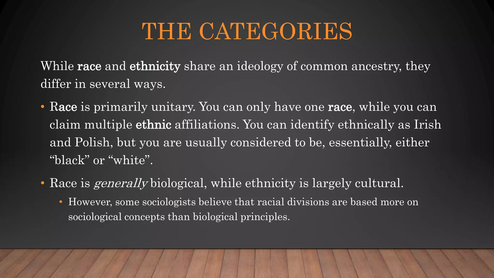 THE CATEGORIES
While race and ethnicity share an ideology of common ancestry, they
differ in several ways.
• Race is primarily unitary. You can only have one race, while you can
claim multiple ethnic affiliations. You can identify ethnically as Irish
and Polish, but you are usually considered to be, essentially, either
“black” or “white”.
• Race is generally biological, while ethnicity is largely cultural.
• However, some sociologists believe that racial divisions are based more on
sociological concepts than biological principles.
 