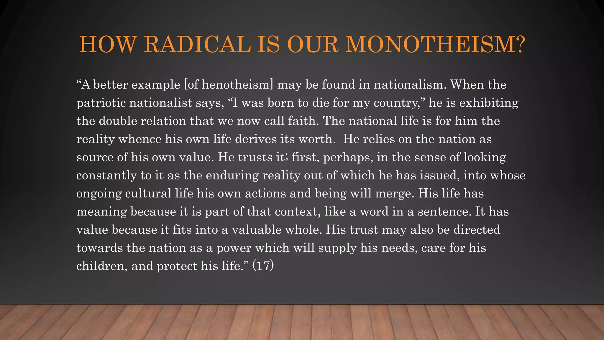 HOW RADICAL IS OUR MONOTHEISM?
“A better example [of henotheism] may be found in nationalism. When the
patriotic nationalist says, “I was born to die for my country,” he is exhibiting
the double relation that we now call faith. The national life is for him the
reality whence his own life derives its worth. He relies on the nation as
source of his own value. He trusts it; first, perhaps, in the sense of looking
constantly to it as the enduring reality out of which he has issued, into whose
ongoing cultural life his own actions and being will merge. His life has
meaning because it is part of that context, like a word in a sentence. It has
value because it fits into a valuable whole. His trust may also be directed
towards the nation as a power which will supply his needs, care for his
children, and protect his life.” (17)
 