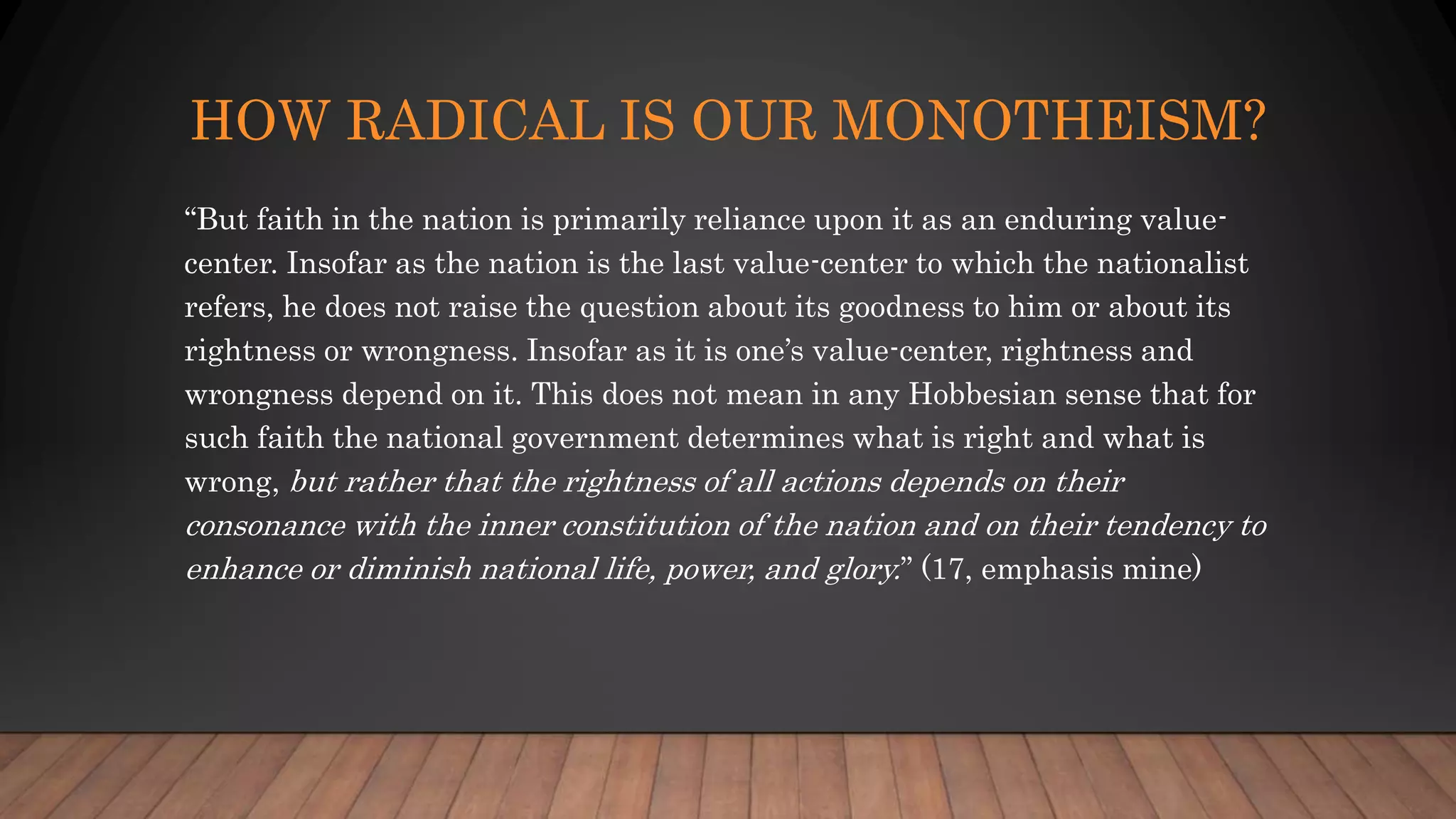 HOW RADICAL IS OUR MONOTHEISM?
“But faith in the nation is primarily reliance upon it as an enduring value-
center. Insofar as the nation is the last value-center to which the nationalist
refers, he does not raise the question about its goodness to him or about its
rightness or wrongness. Insofar as it is one’s value-center, rightness and
wrongness depend on it. This does not mean in any Hobbesian sense that for
such faith the national government determines what is right and what is
wrong, but rather that the rightness of all actions depends on their
consonance with the inner constitution of the nation and on their tendency to
enhance or diminish national life, power, and glory.” (17, emphasis mine)
 