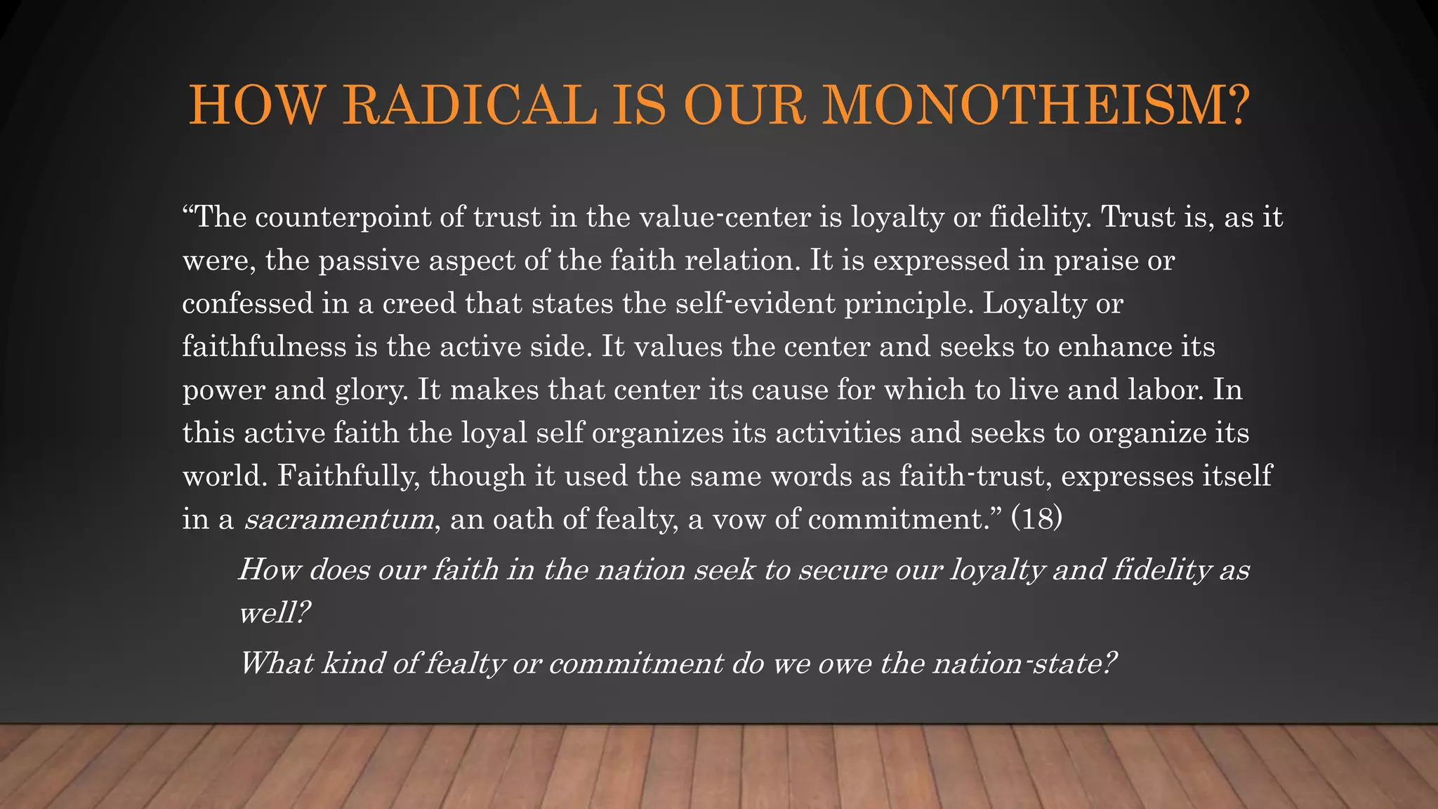 HOW RADICAL IS OUR MONOTHEISM?
“The counterpoint of trust in the value-center is loyalty or fidelity. Trust is, as it
were, the passive aspect of the faith relation. It is expressed in praise or
confessed in a creed that states the self-evident principle. Loyalty or
faithfulness is the active side. It values the center and seeks to enhance its
power and glory. It makes that center its cause for which to live and labor. In
this active faith the loyal self organizes its activities and seeks to organize its
world. Faithfully, though it used the same words as faith-trust, expresses itself
in a sacramentum, an oath of fealty, a vow of commitment.” (18)
How does our faith in the nation seek to secure our loyalty and fidelity as
well?
What kind of fealty or commitment do we owe the nation-state?
 