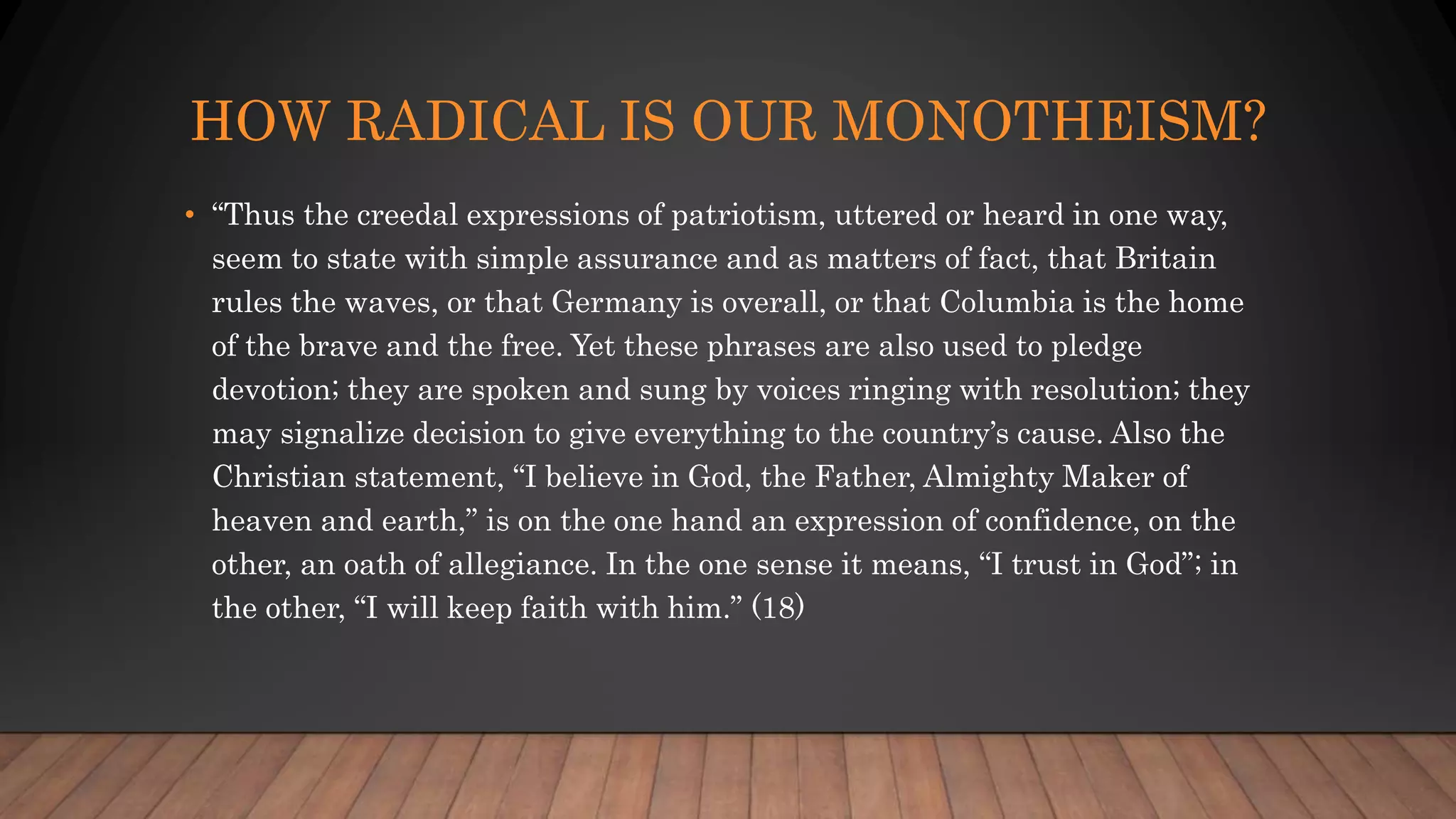 HOW RADICAL IS OUR MONOTHEISM?
• “Thus the creedal expressions of patriotism, uttered or heard in one way,
seem to state with simple assurance and as matters of fact, that Britain
rules the waves, or that Germany is overall, or that Columbia is the home
of the brave and the free. Yet these phrases are also used to pledge
devotion; they are spoken and sung by voices ringing with resolution; they
may signalize decision to give everything to the country’s cause. Also the
Christian statement, “I believe in God, the Father, Almighty Maker of
heaven and earth,” is on the one hand an expression of confidence, on the
other, an oath of allegiance. In the one sense it means, “I trust in God”; in
the other, “I will keep faith with him.” (18)
 