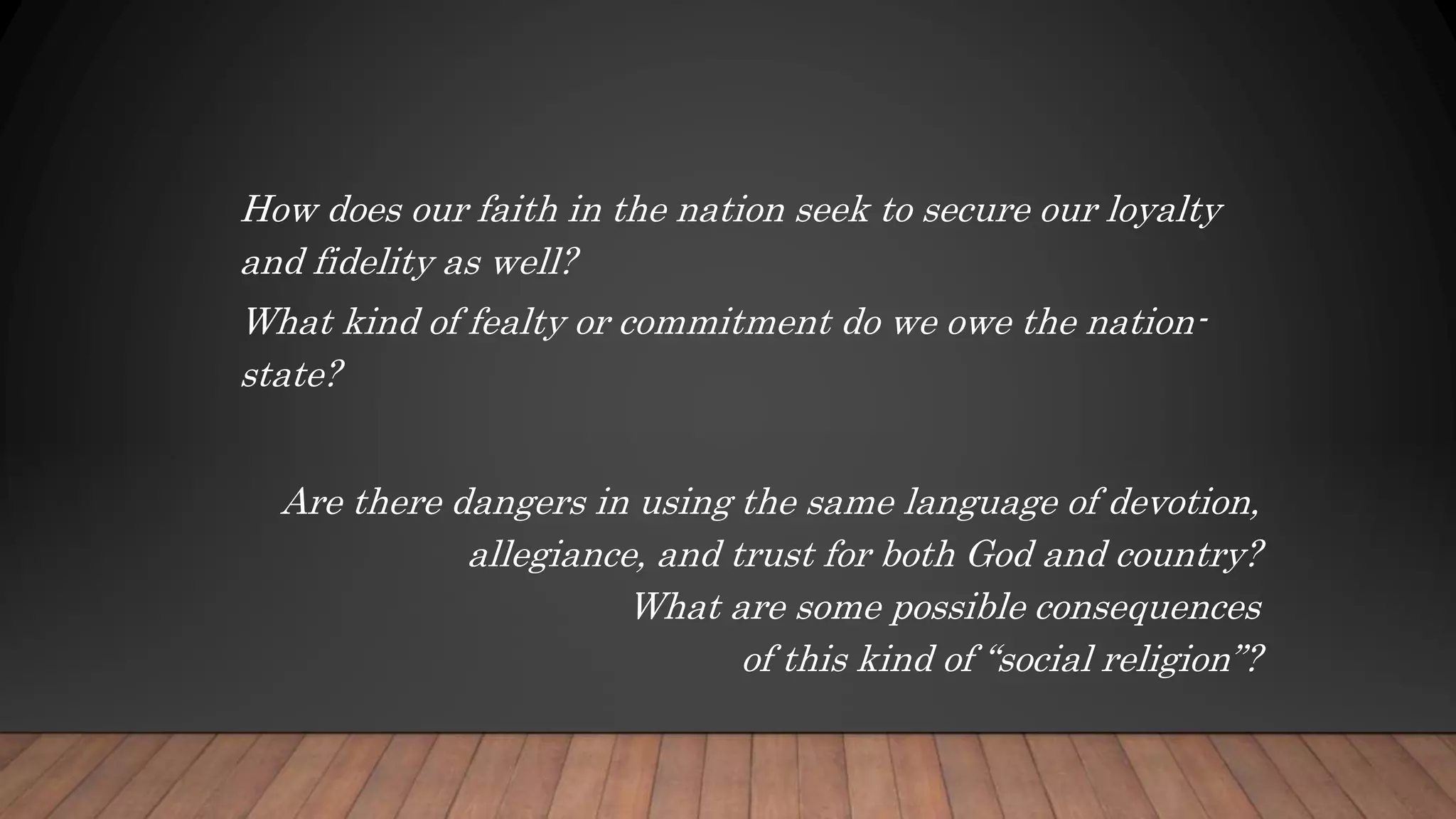How does our faith in the nation seek to secure our loyalty
and fidelity as well?
What kind of fealty or commitment do we owe the nation-
state?
Are there dangers in using the same language of devotion,
allegiance, and trust for both God and country?
What are some possible consequences
of this kind of “social religion”?
 
