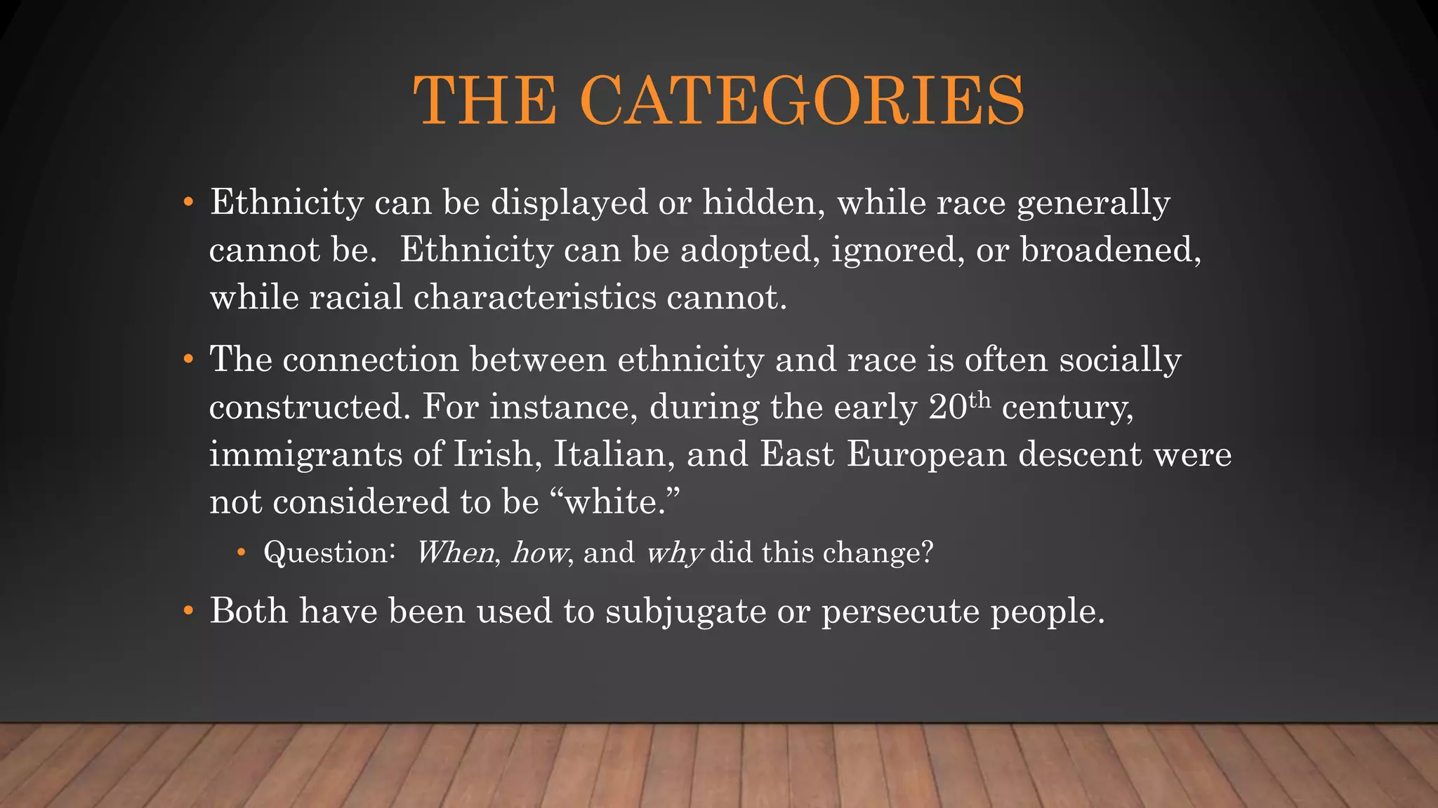 THE CATEGORIES
• Ethnicity can be displayed or hidden, while race generally
cannot be. Ethnicity can be adopted, ignored, or broadened,
while racial characteristics cannot.
• The connection between ethnicity and race is often socially
constructed. For instance, during the early 20th century,
immigrants of Irish, Italian, and East European descent were
not considered to be “white.”
• Question: When, how, and why did this change?
• Both have been used to subjugate or persecute people.
 