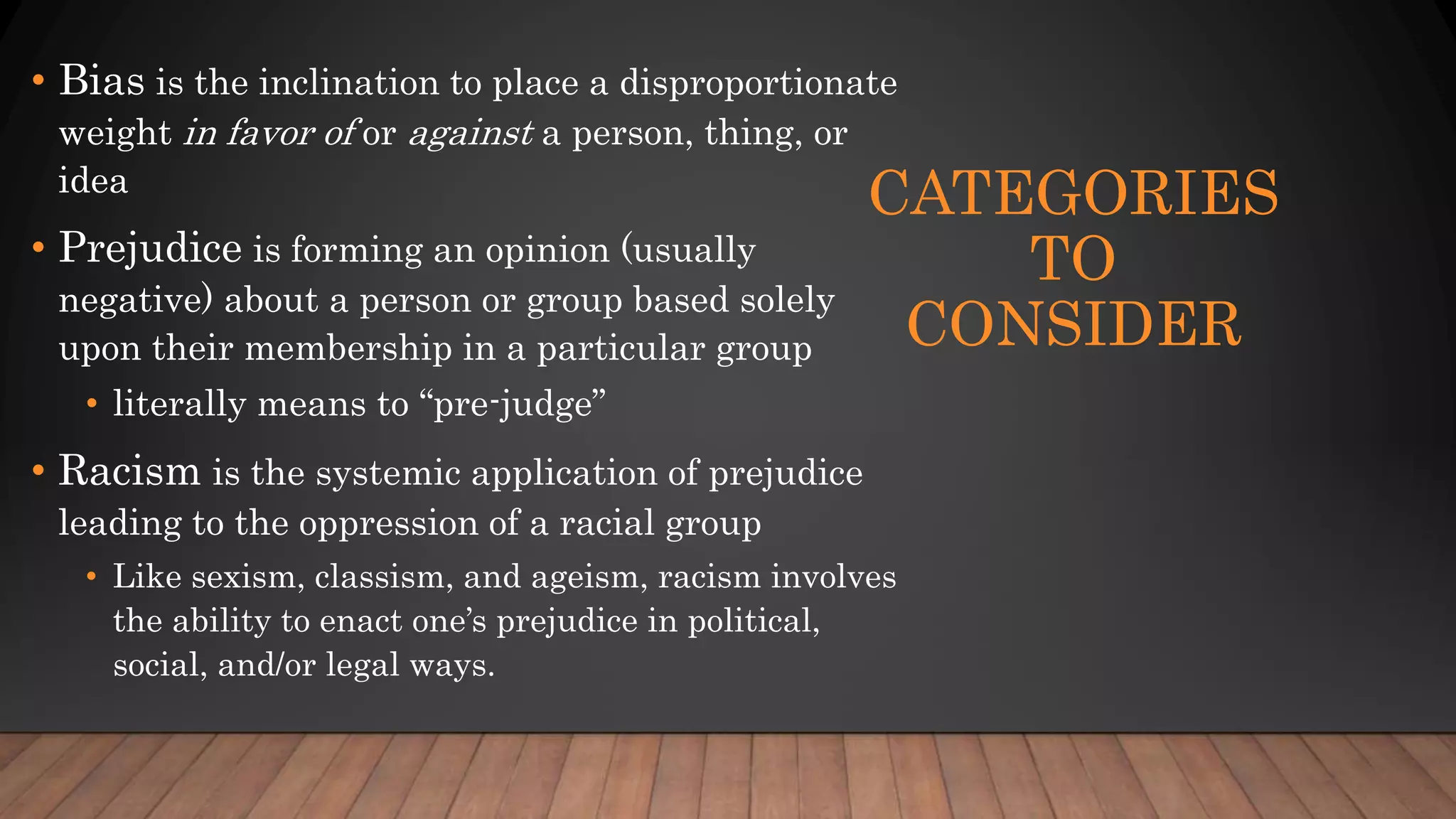 CATEGORIES
TO
CONSIDER
• Bias is the inclination to place a disproportionate
weight in favor of or against a person, thing, or
idea
• Prejudice is forming an opinion (usually
negative) about a person or group based solely
upon their membership in a particular group
• literally means to “pre-judge”
• Racism is the systemic application of prejudice
leading to the oppression of a racial group
• Like sexism, classism, and ageism, racism involves
the ability to enact one’s prejudice in political,
social, and/or legal ways.
 